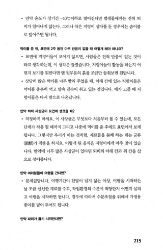 • 만약 온도가 장기간 -10
0
C 이하로 떨어진다면 벌레들에게는 전혀 퇴
비가일어나지않는다.그러나작은지렁이상자를둔경우에는솜이불
로덮어주면됩니다.
먹이흩 준 뒤， 표면에 2주 동안 아무 반응이 없올 때 어떻게 해야 하나요?
.• 표면에 지렁이들이 보이지 않으면， 사람들은 전혀 반응이 없는 것이
라고 생각하는데， 이 생각은 틀렸습니다. 지렁이들이 활동을 하는지 어
떤지 보기를 워한다면 맨 윗부분의 흙을 조금만 들춰보면 된답니다.
• 상당히 많은 먹이를 너무 빨리 주었을 때. 아래 칸에 있는 지령이들은
먹이를충분히 먹고땅속갚숙이 쉬고 있는것입니다. 배가고플때 지
렁이들은 다시 밖으로 나온답니다.
만약 퇴비 사상균이 표면에 생겼올 때?
• 걱정하지 마세요. 이 사상균은 무엇보다 처음부터 볼 수 있는데， 모든
단계가 적응 될 때까지 그리고 나중에 먹이를 준 후에도 표면에서 보게
됩니다. 그렇지만 우리가 아는 것처럼 재료들을 분해 하는 데는 균류
(園觸가 작용을 하지요. 이렇게 된 음식은 지렁이에게 아주 맛이 있습
니다. 만약에 너무 많은 사장균이 있다면 퇴비의 아래 칸과 위 칸을 삽
으로섞어줍니다.
만약 여러분들이 여행올 ζκ}면?
• 문제없답니다. 여행기간이 한달이 넘지 않는 이상. 여행을 시작하는
날 조금 신선한 재료를 주고 작업환경의 수분이 적당한지 어떤지 살피
고 여행을 시작하면 됩니다. 경우에 따라서 수분조절을 위해서 가정용
종이를 덮어 두어도 됩니다.
만약 파리가 끓기 시작흔κ}면?
215
 