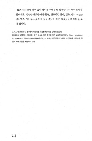 • 짧은 시간 안에 너무 많이 먹이를 주었을 때 발생합니다. 먹이의 %딸
줄이세요. 신선한 채료들 예를 들면， 건조시킨 잔디 ， 건초， 습기가 있는
종이박스， 썰어놓은 보리 짚 등을 줍니다. 이런 재료들을 파리를 못 오
게합니다.
스위스 R콤포스트 당 검” 에서 지렁이를 이용한 퇴비화를 안내해 놓았다，
이 내용의 발행처는 ‘멀례를 이용한 부식토 지역 후원을 위한 벌레친화연호~Pro Wurm Verein zur
Foderung von Wurmhumusanlagen)' 01고.01 자료는 어린이들도 이해할 수 있도록 지렁이가 1인
침이 되어 내용을 서솔하고 있다
216
 