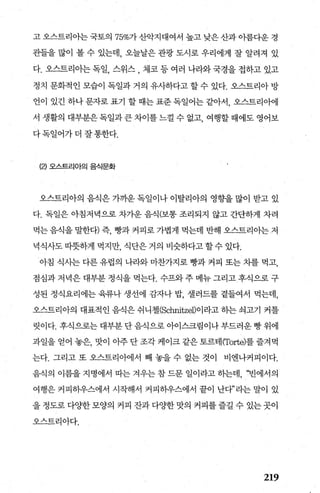 고 오스트리아는 국토의 75%가 산악지대여서 높고 낮은 산과 아름다운 경
관들을 많이 볼 수 있는데， 오늘날은 관광 도시로 우리에게 잘 알려져 있
다. 오스트리아는 독일， 스위스 , 제코 등 여러 나라와 국경을 접하고 있고
정치 문화적인 모습이 독일과 거의 유사하다고 할 수 있다. 오스트리아 방
언이r 있긴 하나 문자로 표기 할 때는 표준 독일어는 같아서， 오스트리아에
서 생활의 대부분은 독일과 큰 차이를 느껄 수 없고， 여행할 때에도 영어보
다독일어가더 잘통한다.
(2) 오스드리아의 음식문화
오스트리아의 음식은 가까운 독일이나 이탈리아의 영향을 많이 받고 있
다. 독일은 아침저녁으로 차가운 음식(보통 조리되지 않고 간단하게 차려
먹는음식을말한다)즉 빵과커피로가볍게먹는데반해오스트리아는저
녁식사도 따뭇하게 먹지만 식단은 거의 비슷하다고 할수 있다.
아침 식사는 다른 유럽의 나라와 마찬가지로 빵과 커피 또는 차를 먹고，
점심과 저녁은 대부분 정식을 먹는다. 수프와 주 메뉴 그리고 후식으로 구
성된 정식요리에는 육류나 생선에 감자나 밥， 셀러드를 곁들어서 먹는데，
오스트리아의 대표적인 음식은 쉬니첼(Schnitzel)이라고 하는 석고기 커틀
릿이다. 후식으로는 대부분 단 음식으로 아이스크림이나 부드러운 빵 위에
과일을 얻어 놓은， 맛이 아주 단 조각 케이크 같은 토르태 (Torte)를 즐겨먹
는다. 그리고 또 오스트리아에서 빼 놓을 수 없는 것이 비엔나커피이다.
음식의 이름을 지명에서 따는 겨우는 참 드문 일이라고 하는데， ‘빈에서의
여행은 커피하우스에서 시작해서 커피하우스에서 끝이 난다”라는 말이 있
을 정도로 다%댄 모양의 커피 잔과 다OJ=한 맛의 커피를 즐길 수 있는 곳이
오스트리아다.
219
 