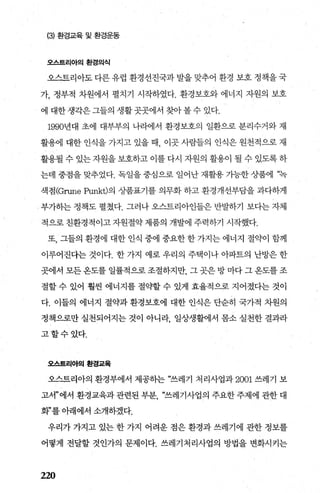 (3) 환경교육 및 환경운동
오스트리아의환경의식
오스트리아도다른유럽 환경선진국과발을맞추어 환경 보호정책을국
가， 정부적 차원에서 펼치기 시작하였다. 환경보호와 에너지 자원의 보호
에 대한 생각은 그들의 생활 곳곳에서 찾아 볼 수 있다.
1990년대 초에 대부부의 나라에서 환경보호의 일환으로 분리수거와 재
활용에 대한 인식을 가지고 있을 때 이곳 사람들의 인식은 원천적으로 재
활용될 수 있는 자원을 보호하고 이를 다시 자원의 활용이 될 수 있도록 하
는데 중점을 맞추었다. 독일을 중심으로 일어난 재활용 가능한 상품에 “녹
색점 (Grune Punkt)의 상품표기를 의무화 하고 환경개선부담을 과다하게
부가하는 정책도 펼쳤다. 그러나 오스트리아인들은 반발하기 보다는 자체
적으로 친환경적이고 자원절약 제품의 개발에 주력하기 시작했다.
또， 그들의 환경에 대한 인식 중에 중요한 한 가지는 에너지 절약이 함께
이루어진다는 것이다. 한 가지 예로 우리의 주택이나 아파트의 난방은 한
곳에서 모든 용도를 일률적으로 조절하지만 그 곳은 방 마다 그 옹도를 조
절할 수 있어 훨씬 에너지를 절햄 수 있게 효율적으로 지어졌다는 것이
다. 이들의 에너지 절약과 환경보호에 대한 인식은 단순히 국가적 차원의
정책으로만 실천되어지는 것이 아니라 일상생활에서 몸소 실천한 결과라
고할수있다.
오스트리아의환경교육
오스트리아의 환경부에서 제공히는 “쓰레기 처리사업과 2001 쓰레기 보
고서”에서 환경교육과 관련된 부분 “쓰레기사업의 주요한 주제에 관한 대
화”를 아래에서 소개하겠다.
우리가 가지고 있는 한 가지 어려운 점은 환경과 쓰레기에 관한 정보를
어떻게 전달할 것인가의 문제이다. 쓰레기처리사업의 방법을 변화시키는
220
 