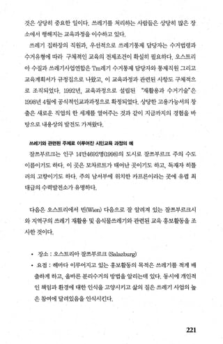 것은 상당히 중요한 일이다. 쓰레기를 처리하는 사람들은 상당히 많은 장
소에서 행해지는 교육과정을 이수하고 있다.
쓰레기 집하장의 직원과 우선적으로 쓰레기통제 담당자는 수거법령과
수거유형에 따라 구체적인 교육의 전제조건이 확실히 필요하다. 오스트리
아 수질과 쓰레기사업연합은 맘n레기 수거통제 담당자와 통제직원 그리고
교육계획서가 규정집으로 나왔고 이 교육과정과 관련된 사항도 구체적으
로 조직되었다. 1992년 교육과정으로 설립된 “재활용과 수거기술”은
1998년 4월에 공식적인교과과정으로 확정되었다. 상당한고용가능서의 창
출은 새로운 직업의 한 세계를 열어주는 것과 같이 지금까지의 경험을 바
탕으로 내용장의 발전도 가져왔다.
쓰레기와 관련된 주저|로 이루어진 시민교육 과정의 예
잘쓰부르크는 인구 14만4692명 (1998)의 도시로 잘즈부르크 주의 수도
이름이기도 하다. 이 곳은 모차르트가 태어난 곳이기도 하고， 독째자 히틀
러의 고향이기도 하다. 주의 남서부에 위치한 카프른이라는 곳에 유렵 최
대급의 수력발전소가유명하다.
디음은 오스트리에서 빈(Wien) 다음으로 잘 알려져 있는 잘즈부르크시
와 지역구의 쓰레기 재활용 및 음식물쓰레기와관련된 교육홍보활동을조
사한것이다.
• 장소 : 오스트리아 잘쓰부르크 (Salazburg)
• 요점 : 해마다 이루어지고 있는 홍보활동의 목적은 쓰레기를 적게 배
출하게 하고， 올바른분리수거의 방법을알리는데 있다. 동시에 개인적
인책임과환경에대한인식을고양시키고삶의질은쓰레기사업의높
은참여에달려있음을인식시킨다.
221
 