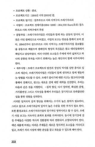 • 프로젝트 상황 : 종료.
• 프로젝트기간 : 1994년 시작 2000년 끝.
• 프로젝트 발기인 : 잘쓰부르크시와지역구의 쓰레기처리과
• 사업비 : 프로젝트 전체비용(1994-1998) : 364,000 묘rro(유로) 잘츠
부르크 시와 지역구에서 후원
• 공동작업 : 쓰레기처리사업은시민들과함께 하는공동의 일이다. 이
것은 시민 캠페인으로 이어졌고. 사업의 보고는 방송을 통해서 보여 졌
다. 1994년부터 잘츠부르크 시와 지역구는 쓰레기처리사업 홍보활동
을 공동으로 해왔으며 캠페인의 형성의 특정들은 광고 대리업체에서
책입지고 담당하였다. 여러 다OJ=한 요소들은 주제에 따라 넓혀지고 하
나의 공통된 목적을 이루기 위해서는 높은 재인식이 함께 이루어져야
한다.
• 세부사항 : 쓰레기 프로젝트의 발전과 생성의 역사를 강한 흥미로 일
으켜 세운다. 쓰레기처리사업은 시민들이 함께 생각하고 함께 행동하
는방법을지도할수있다.쓰레기줄이기에대한사고는광고미디어를
통해서 전해지고， 광고는 새로운 것에 대한 매력을 선전한다. 우리는
다음과 같은 것을 지향한다질적 향상， 다시 말하면， 확실한 증명，
가치불변성 그리고 지속성을 통해서 우리들은 장기적으로 만족할만한
일을통한경험을성취한다.
이러한 일처리의 질적 향상을 위해서는 수거의 높은 참여가 펼요하다.
그리고 앞으로 쓰레기취급에 있어서 높은 수준을 위한 투자가 필요 한다.
또한환경교육도 쓰레기처리사업의 장기적인 영역이라고 할수 있다. 쓰레
기 사업 보고는 지속적인 효력과 효과를 가져야한다. 동시에 장기간에 걸
친 주제들은 다OJ=한 역사적 전환점에 따라 변화되어 조명되어져야 한다.
매년 새롭게 바뀌는 어려운 주제틀은 새로운 창의적인 요소들을 기다리고
있고， 쓰레기 처리 사업에 대한관심을꿀고북돋울수 있도록해야한다.
222
 