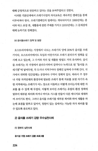 대해 긍정적으로 반응하고 있다는 것을 보여주었다고 전한다.
이러한 기본단계에서 쓰레기사업의 의식교육은 계속적인 캠페인을 통해
이루어져야 한다. 쓰레기캠페인의 릴레이는 계속되어지고 1999년에는 종
이와 박스 포장 류， 재활용에 관한 주제를 가지고 2000년에는 그 문제점에
대해 논하기로 정해졌다.
(4) 음식물쓰레기 정책 및 동항
오스트리아에서는 가정에서 나오는 쓰레기의 양에 30%가 음식물 쓰레
기이다. 오스트리아에서도 독일과 마찬가지로 쓰레기 분리수거 정책을 실
시해 오고 있는데， 그 수거와 처리 및 재활용 방법도 거의 유사하다. 음식
물 쓰레기는 각 가정에서 분리수거하여 갈색이나 녹색으로 된 “음직물 쓰
레기통”에 넣어두면， 각 도시나 지역구마다 정해진 날짜에 수거해 간다. 국
가에서 위탁한 민간업체는 공장마다 구역이 정해져 있다. 따라서 주 정부
나 지방 자치단체의 환경국에 발표한 쓰레기 통계 자료를 보면 자기가 속
한 지역에서는 쓰레기가 어느 장소로 이동하고 어떻게 쓰이는지에 대한 자
료를 볼 수 있게 해 두었다. 이렇게 모아진 쓰레기는 유럽의 환경 정책에
맞추어 대부분 퇴비화 하거나 바이오 가스를 만들어 다른 에너지로 대체하
여 쓰이기도 한다. 그러나 음식물 쓰레기를 대부분 퇴비화 하여 재활용 하
는데 초점을 맞추고 있어서， 정원이 있는 집에서는 기능한 자가 퇴비를 할
수 있도록 유도하고 있다.
2) 음식물 쓰레기 감량 우수실천사례
(1) 정부의 실천시려|
유기성 가정 쓰레기 감량 ，프로그램
224
 