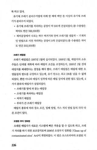 록하고있다.
유기제 쓰레기 분리수거법에 의해 한 해에 백만 톤 이상의 유기제 쓰레
기가분리수거되었다.
• 유기체 쓰레기를처리하는공장이 약 500개 건설되었다. (-총수용량은
적어도 연간 768，000톤)
• 퇴비공장에서 나오는 하수 찌거기와 잔여 쓰레기를 생물적 - 기계적
인 방법으로 사전 처리하는 공장이 9개 건설되었다.c총 수용량은 적어
도 연간 303，000톤)
쓰레기 매힐법
쓰레기 매립법은 1997년 1월에 실시되었다.1998년 1월， 매립지의 소유
주들은 단계별 계획에 따라 매립지 조건을 조정하든가， 1999년 1월 전에
매립지를 폐쇄한다는 결정을 해야 했다. 쓰레기 매립법은 매립에 대한 오
염물질의 한도를 규정하고 있는데， 유기 탄소는 최고 5%를 넘을 수 없게
되었다. 뿐만 아니라 매립지 성격에 따른 매립 장비에 관한 법도 있는데， 4
가지 종류의 매립지가 설립되었다.
• 쓰레기를땅에파묻는매립장
• 쓰레기를폭파하는매립장
• 찌꺼기 매립장
• 부피가큰쓰레기 매립장
매립지 종류에 따라 장소 조건 밀폐 방법， 가스 처리 방법 등의 각각 다
른조건이있다.
오염된부지정화법
오래된 매립지가 새로운 시스템에 빠른 적용을 할 수 있도록 하고， 쓰레
기 처리를 하기 위한 보조장치로써 1996년 오염부지 정화법 ( ‘'Cle없 upof
contaminated sites' Act)이 개정되었다. 이 법은 오스트리아의 오염된 지
226
 