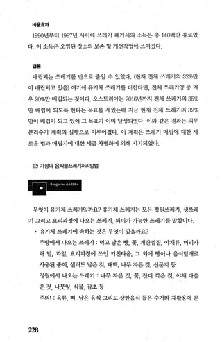 비용효과
1990년부터 1997년 사이에 쓰레기 폐기세의 소득은 총 140백만 유로였
다. 이 소득은 오염된 장소의 보존 및 개선작업에 쓰여졌다.
곁톨
매립되는 쓰레기를 반으로 줄일 수 있었다. (현재 전체 쓰레기의 32%만
이 매립되고 있음) 여기에 유기체 쓰레기를 더한다면， 전체 쓰레기양 중 겨
우 20%만 매립되는 것이다. 오스트리아는 2016년까지 전체 쓰레기의 35%
만 매립이 되도록 한다는 목표를 세웠는데 지금 현재 전체 쓰레기의 32%
만이 매립이 되고 있어 그 목표가 이미 달성되었다. 이와 같은 결과는 의무
분리수거 계획의 실행으로 이루어졌다. 이 계획은 쓰레기 매립에 대한 새
로운 법과 매립지에 대한 세금 차별화에 의해 지지되었다.
(2) 가정의 음식물쓰레기처리방법
무엇이 유기체 쓰레기일까요? 유기체 쓰레기는 모든 정원쓰레기， 생쓰레
기 그리고 요리과정에 나오는 쓰레기 퇴비가 가능한 쓰레기를 말합니다.
• 유기체쓰레기에속하는것은무엇이있을까요?
228
주방에서 나오는 쓰레기 : 먹고 남은 빵， 꽃， 계란껍질， 야채류， 머리카
락 털， 과일， 요리과정에 쓰인 키친타올， 그 외에 뱅}이나 음식덮개로
사용된 종이， 셀러드 남은 것， 태백， 나무 자른 것， 신문지 등
정원에서 나오는 쓰레기 : 나무 자른 것， 꽃， 잔디 각은 것， 야채 다음
은 것， 나뭇잎， 식물， 잡초 등
주의! : 육류， 뼈， 남은 음식 그리고 상한음식 들은 수거와 재활용에 문
 