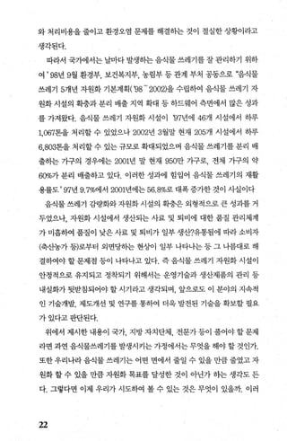 와 처리비용을 줄이고 환경오염 문제를 해결하는 것이 절실한 상황이라고
생각된다.
따라서 국가에서는 날마다 발생하는 음식물 쓰레기를 잘 관리하기 위하
여 ’ 98년 9월 환경부， 보건복지부， 농림부 등 관계 부처 공동으로 “음직물
쓰레7] 5개년 ^t원화 기본계획('98 - 2002)을 수립하여 음식물 쓰레기 자
원화 시설의 확충과 분리 배출 지역 확대 등 하드웨어 측면에서 많은 성과
를 가져왔다. 음식물 쓰레기 자원화 시설이 영7년에 46개 시설에서 하루
1.067톤을 처리할 수 있었으나 2002년 3월말 현재 205개 시설에서 하루
6，803톤을 처리할 수 있는 규모로 확대되었으며 음식물 쓰레기를 분리 배
출하는 가구의 경우에는 2001년 말 현재 950만 가구로， 전체 기구의 약
60%7r분리 배출하고 있다. 이러한 성과에 힘입어 음식물 쓰레기의 재활
용률도 ’ 97년 9.7%에서 2001년에는 56.8%로 대폭 증가한 것이 사실이다
음식물 쓰레기 감량화와 자원화 시설의 확충은 외형적으로 큰 성과를 거
두었으나， 자원화 시설에서 생산되는 사료 및 퇴비에 대한 품질 관리체계
가 미흡하여 품질이 낮은 사료 및 퇴비가 일부 생산?유통됨에 따라 소비자
(확f농가 등)로부터 외면당하는 현상이 일부 나타나는 등 그 나름대로 해
결하여야 할 문제점 등이 나타나고 있다. 즉 음식물 쓰레기 자원화 시설이
안정적으로 유지되고 정착되기 위해서는 운영기술과 생산제품의 관리 등
내실화가 뒷받침되어야 할 시기라고 생각되며 앞으로도 이 분야의 지속적
인 기술개발， 제도개선 및 연구를 통하여 더욱 발전된 기술을 확보할 펼요
가있다고판단된다.
위에서 제시한 내용이 국가 지방 자치단체 전문가 등이 풀어야 할 문제
라면 과연 음식물쓰레기를 발생시키는 가정에서는 무엇을 해야 할 것인가
또한 우리나라 음식물 쓰레기는 어떤 면에서 줄일 수 있을 만큼 줄였고 자
원화 할 수 있을 만큼 자원화 목표를 달성한 것이 아난가 하는 생각도 든
다. 그렇다면 이제 우리가 시도하여 볼 수 있는 것은 무엇이 있을7Jr. 이러
22
 