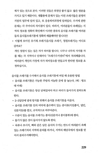 제가있는것으로본다. 이러한것들은위생상좋지 않고 많은염분을
가지고 있기 때문이다. 재활용에 문제가 있는 이런 쓰레기들은분명히
지방의 업무에 달려 있고 또 응용퇴비과정에 달려있다. 수거에 관한
문제는 각 주마다의 차이점이 있다. 따라서 여러분들이 속해있는 지
역의 정보를 정확히 확인해서 이러한 종류의 음식물 쓰레기를 여러분
들의 음식물쓰레기통에 정확히 배출해야만합니다'"
• 이렇게 모아진 유기체 쓰레기(음직물 쓰레기 정원쓰레기)는 어디로
갈까요?
개인 정원이 있는 집은 자가 퇴비를 합니다. 나무나 나무의 가지를 자
를 때는 각 지역이나 단체마다 “쓰레기수거센터”에서 처리해줍니다.
여러분이 개인의 가정에 자가퇴비장소를만들고자한다면 정보를요
청하십시오.
음식물쓰레기를수거해서 음식물쓰레기통에 버렬 때 유용한방법
• 음식물 쓰레기통은 가능한 주방의 서늘한 곳에 잘 놓는다. (예 : 썽크
대아래)
• 음식물 쓰레기통은 항상 닫혀있어야 하고 파리가 들어가지 못하도록
한다.
• 2-3일안에 냄새 방지를 위해서 음식물 쓰레기통을 비운다.
• 음식물 쓰레기통 안의 바닥에 흡수력이 있는 종이류(키친종이， 법킨，
신문지등)를 깔고， 규칙적으로 바꾸어준다.
• 수분이 있는음식물쓰레기는종이(신문지나종이봉투)에싼다.
• 물기가많은것이들어가지않도록한다.
• 육류나 쏘시지， 뼈와 같은 남은 음식의 수거는 반드시 여러분이 속해
있는 쓰레기처리 지역에 문의를 하거나 지역의 해당국에서 정보를 얻
어서 분리수거해야한다.
229
 