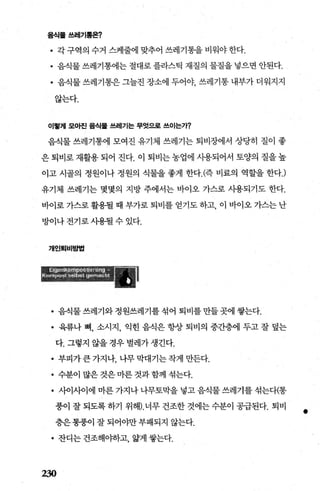 음식톨쓰레기톨온?
• 각 구역의 수거 스케줄에 맞추어 쓰레기통을 비워야 한다.
• 음식물 쓰레기통에는 절대로 플라스틱 재질의 물질을 넣으면 안된다.
• 음죄물쓰레기통은그늘진장소에두어야 쓰레기통내부가더워지지
않는다.
이훨재 모아진 음식률 쓰레기는 무엇으로 쓰이는가?
음식물 쓰레기통에 모여진 유기체 쓰레기는 퇴비장에서 상당히 질이 좋
은 퇴비로 재활용 되어 진다. 이 퇴비는 농업에 사용되어서 토양의 질을 높
이고 시골의 정원이나 정원의 식물을 좋게 한다. (즉 비료의 역할을 한다J
유기체 쓰레기는 몇몇의 지방 주에서는 바이오 가스로 사용되기도 한다.
바이로 가스로 활용될 때 부가로 퇴비를 얻기도 하고， 이 바이오 가스는 난
방이나전기로사용될수있다.
개인퇴비방법
• 음식물쓰레기와정원쓰레기를섞어퇴비를만들곳에쌓는다.
• 육류나 뼈， 소시지， 익힌 음식은 항상 퇴비의 중간층에 두고 잘 덮는
다. 그렇지 않을 경우 벌레가 생긴다.
• 부피가큰가지나，나무막대기는작게만든다.
• 수분이 많은 것은 마른 것과 함께 섞는다.
• 사이사이에 마른 가지나 나무토막을 넣고 음식물 쓰레기를 섞는다(통
풍이 잘 되도록 하기 위해).너무 건조한 것에는 수분이 공급된다. 퇴비
층은통풍이잘되어야만부패되지 않는다.
• 잔디는 건조해야하고， 앓게 쌓는다.
230
•
 