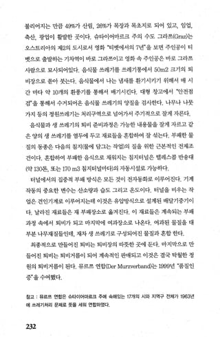 불리어지는 만큼 49%가 산림， 26%가 목장과 목초지로 되어 있고， 임업，
축산， 광업이 활발한 곳이다. 슈타이어마르크 주의 수도 그라즈(Graz)는
오스트리아의 제2의 도시로서 영화 “티뱃에서의 7년”을 보면 주인공이 티
뱃으로 출발하는 기차역이 바로 그라즈이고 영화 속 주인공은 바로 그라즈
사람으로 묘사되어있다. 음식물 쓰레기를 쓰레기통에서 50m2 크기의 퇴
비장으로 쏟아 붓는다. 음식물에서 나는 냄새를 환기시키기 위해서 매 시
간 마다 약 10개의 환풍기를 통해서 배기시킨다. 대형 창고에서 “안전점
검”을 통해서 수거되어옹 음식물 쓰레기의 양질을 검사한다. 나무나 나뭇
가지 등의 정원쓰레기는 처리구역으로 넘어가서 주기적으로 잘게 자른다.
음식물과 생 쓰레기의 퇴비 준비과정은 가능한 내용물을 잘게 자르고 같
은 양의 생 쓰레기를 염두에 두고 재료들을 혼합하여 잘 섞는다. 부패한 물
질의 동종은 다음의 침지(물에 담그는 작업)의 질을 위한 근본적인 전제조
건이다. 혼합하여 부패한 음식으로 채워지는 침지터널은 벨레스콩 반송대
(약 130톤， 또는 170m3 침지터널마다)의 자동시설로 가능하다.
터널에서의 집중적 부패 방식은 모든 것이 전자동화로 이루어진다. 기계
작동의 중요한 변수는 산소량과 습도 그리고 온도이다. 터널을 비우는 작
업은 견인기계로 이루어지는데 이것은 유압방식으로 설계된 배달기중기이
다. 날라진 재료들은 재 부패장소로 옮겨진다. 이 재료들은 계속되는 부패
과정 속에서 퇴비가 되고 마지막에 여과장소로 나온다. 여과된 물질을 대
부분 나무재질들인데， 재차 생 쓰레기로 구성되어진 물질과 혼합 한다.
최종적으로 만들어진 퇴비는 퇴비장의 띠뭇한 곳에 둔다. 마지막으로 만
들어진 퇴비는 퇴비거름이 되어 계속적인 판매되고 이것은 결국 탁월한 정
원의 퇴비거름이 된다. 뮤르즈 연합(Der Murzverband)는 1999년 “품질인
증”을수여했다.
참고 : 뮤르쓰 연합은 슈타이어마르크 주에 속해있는 17개의 시와 지역구 전체가 1963년
에 쓰레기처리 문제로 뜻을 세워 연홉팅}였다.
232
 