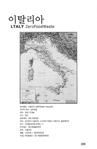 이탈리아
Y ZeroFoodWaste
공식영침 이탈리아 공화국{Italian Republic)
지리적위치 남부유럽
연적 : 30만 12ηkm'
수도 로마
정치체제 ‘ 공화 연방정부
언어 공식언어-이탈리안， 소수언어-독일어， 프랑스어， 슬로베인어
인구 : 57，잃8，353명 (2003, 7)
인구밀도 192.4명써에2002)
민족 ，이탈리안
환율 1 .02유로 =1 달러(2002.9)
1 인당 국민총생산 2만 160달러(2000)
233
 