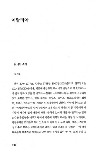 이탈리아
1) 나라소개
(1) 개요
면적 30만 1277k야， 인구는 5798만 8000명 (2002년)으로 인구밀도는
192.4명A마(2002)이다. 지중해 중앙부와 북서에서 남동으로 약 1,200 km
에 걸쳐 장화 모OJ-을 한 반도와 시칠리아 · 사르데냐의 두 섬으로 구성되어
있고 북쪽은 알프스산맥을 경계로， 프랑스 · 스위스 · 오스트리아와 접하
며， 동쪽은 아드리아해， 서쪽은 티레니아해에 면한다. 이탈리아반도는 발
칸 · 이베리아반도와 함께 남유럽의 3대 반도의 하나로서 동 지중해와 서
지중해 사이에 있기 때문에 자연 · 문화에 있어서 다른 두 반도외는 달리
순수한 유럽형을 이루고 동시에 지중해 지역의 특색을 가장 잘 나타낸다.
행정구역은 15개주로 되어 있으며 주 밑에 현을 두고 있다. 기후는 지중해
성 기후로 북쪽은 고산기후이고 납부는 렵고 건조하다. 국토는 산이 많아
대부분이 목축지로 이용되고 남부 쪽에 농지가 많아 쌀， 밀， 보리 등의 곡
234
 