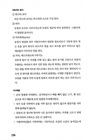 대표적인음식
@파스타요리
모든 파스타 요리는 파스타와 소스로 구성 된다.
@피자
토핑과 도우로 이루어지는데 토핑의 재료에 따라 분류한다. 니폴리에
서발달한음식이다.
@ 리조또(Risotto)
농업이 발달한 북부 이탈리아에서 발달한 쌀요리로서 기름에 쌀과 채
소 등을 넣어 복다가 포도주로 향을 내고 육수를 넣어 익히므로 많은
재료들이 어우러진 맛을 낸다.
@ 커피， 에스프레소와 카푸치노
진하게 북아 간 커피를 다량 넣고 끓는 물의 증기를 고압으로 만들어
추출히는 커피로서 매우 진한 맛을 내는데 대개는 설탕만 넣어 먹는다.
적은 량을 먹게 되므로 에스프레소 잔으로 작은 잔이 따로 제작되어 나
오며 갓 받아낸 에스프레소 커피의 표면에는 미세한 거품층이 생긴다.
우유를 거품내 가며 뜨겁게 렵혀서 커피에 넣어 먹는 것은 카푸치노이
다.
식사예절
• 손의 청결에 주의한다 감자튀김이나 뼈를 빼지 않은 고기 ， 빵 등은
손으로 먹기 때문에 손의 청결에 주의해야한다.
• 식사 도중 식탁에서 손을 식탁 밑으로 내리지 않으며 팔꿈치를 식탁
위에올려놓지않는다.
• 공동의 큰 접시에 담겨져 나옹 음식에서 원하는 부위를 고르기 위해
뒤적거리며 가져오는것은큰실례이다.
• 이탈리아인들의 식탁위에는 기본적으로 오일과 소금이 놓여있는데
236
 
