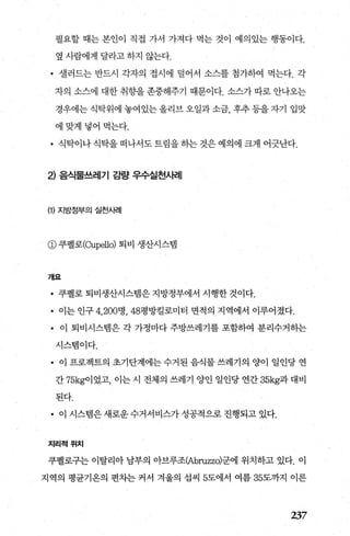 필요할 때는 본인이 직접 가서 가져다 먹는 것이 예의있는 행동이다.
옆 사람에게 달라고 하지 않는다.
• 셀러드는 반드시 각자의 접시에 덜어서 소스를 첨가하여 먹는다. 각
자의 소스에 대한 취향을 존중해주기 때문이다. 소스가 따로 안나오는
경우에는식탁위에 놓여있는올리브오일과소금， 후추등을자기 입맛
에맞게넣어먹는다.
• 식탁이나 식탁을 떠나서도 트림을 하는 것은 예의에 크게 어긋난다.
2) 음식물쓰레기 료발* 우수실천사례
(1) 지방정부의 실천사례
@ 쿠펠로(αlpello) 퇴비 생산시스램
개요
• 쿠펠로 퇴비생산시스램은 지방정부에서 시행한 것이다.
• 이는 인구 4， 200명， 48평방킬로미터 면적의 지역에서 이루어졌다.
• 이 퇴비시스템은 각 가정마다 주방쓰레기를 포함하여 분리수거하는
시스템이다.
• 이 프로젝트의 초기단계에는 수거된 음식물 쓰레기의 양이 일인당 연
간 75kg이었고， 이는시 전체의 쓰레기 양인 일인당연간 35kg과대비
된다.
• 이 시스뱀은 새로운 수거서비스가 성공적으로 진행되고 있다.
지리적위치
쿠펠로구는 이탈리아 남부의 아브루조(Abruzz이군에 위치하고 있다. 이
지역의 평균기옹의 편차는 커서 겨울의 섭씨 5도에서 여름 35도까지 이른
237
 