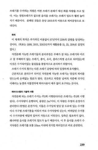 쓰레기를 수거히는 차량은 비싼 쓰레기 분쇄기 대신 화물 차량을 쓰고 있
다. 이는 정원쓰레기가 없으면 음식물 쓰레기는 쓰레기 밀도가 훨씬 높아
지기 때문이다. 분해된 것들은 톤당 28유로의 비용으로 퇴비공장으로 보
내진다.
목적
이 체계의 목적은 부가적 인 비용없이 97년까7.1 22%의 감량을 달성하는
것이다. (목표는 1999， 2001, 2003년까지 재활용률 15， 25， 35%로설정되
었다J
자연분해 가능한 쓰레기들의 분리과정은 부패가 잘 되는 쓰레기와 마르
고 잘 부패하지 않는 쓰레기 종이 유리 플라스틱병 순으로 되어있는데
이것은수거되어있는물질들을통합적으로분리하기 위함이다.
쓰레기 수거의 횟수는 다른 쓰레기 감량에 따라 일정하게 유지했다.
근본적으로 분리수거 되어진 자연분해 가능한 쓰레기는 양질의 퇴비를
만드는데 손색없는 원료가 된다. 건조하고 띠풋한 날씨의 지중해 국가인
이태리는 농경과 식물경작에 퇴비시용이 매우 많이 요구되는 곳이다.
퇴비시스템의 기슐적 사항
자연분해 되는 쓰레기 수거는 주3회 시행된다(다른 쓰레기는 주2회 시행
된다). 수거차량이 운행되며 용량은 3m3
이다. 이 차량은 두명의 운영자가
관리한다 (한명은 운전기사). 이들은 수거 일에 빌딩 앞 도로에 있는 수거통
이나 가구별 쓰레기통을 비워서 바로 수거차량에 싣는다. 바퀴달린 수거통
이 수거차량에 매달려 있어서 자동으로 비워진다. 압축은 필요하지 않다.
왜냐하면 음식물 쓰레기의 밀도가 높기 때문이다. 이 후 음식물 쓰레기 수
거차량은 쓰레기를 보통 10km 이내에 위치한 퇴비장으로 바로 운반한다.
239
 