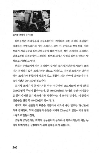 음식물쓰레기 수거차량
퇴비공장은 지역정부의 공동소유이다. 치에타의 모든 지역의 주민들이
배출히는 주방쓰레기와 정원 쓰레기는 모두 이 공장으로 보내진다. 시의
쓰레기 처리공장과 퇴비생산공장이 함께 있으며 섞인 쓰레기를 분리하는
단계로부터 처리공정이 시작된다. 퇴비화과정은양질의 퇴비를만드는방
향으로개선되고있다.
현재는쿠펠로에서 미리 분리하여 수거된 유기체(자연분해 가능한) 쓰레
기는분리되지않은쓰레기와는별도로처리되고 처리된쓰레기는엄선된
정원 쓰레기와 혼합되어 덮개가 있고 통용이 되는 선반에 올려놓아진다.
숙성기간은 90~100일 정도이다.
유기체 쓰레기의 분리수거를 하는 선구적인 프로젝트에 의해 (현재
20， 000명의 주민이 참여하는데， 곧 40， 000명으로 늘어날 것임) 퇴비공장
은 분리 수거된 유기체 쓰레기를 퇴비화하는 데 쓰여질 것이다. 이 공장의
산출물은 연간 약 40，000톤의 양이 된다.
마지막 퇴비 산출물의 표준은 이탈리아 비료에 대한 법조항 784/84에
의해 정해진다. 퇴비 산출물의 품질은 치베타 (αveta)로 일컬어지며 현재
소량으로만들어진다.
공장의 공동관리는 지역적 공동관리의 동의하에 이루어지는데 이는 농
업에 퇴비사‘용을 실험해보기 위해 관개를 하기 위함이다.
240
 