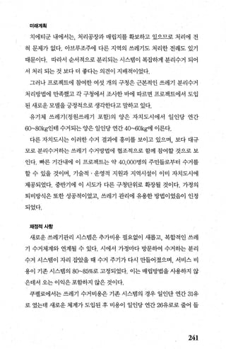 미래계획
치에티군 내에서는， 처리공장과 매립지를 확보하고 있으므로 처리에 전
혀 문제가 없다. 아브루조주에 다른 지역의 쓰레기도 처리한 전례도 있기
때문이다. 따라서 순서적으로 분리되는 시스빔이 복잡하게 분리수거 되어
서 처리 되는것보다더 좋다는의견이 지배적이었다.
그러나 프로젝트에 참여한 여섯 개의 구청은 근본적인 쓰레기 분리수거
처리방법에 만족했고 각 구청에서 조사한 바에 따르면 프로젝트에서 도입
된 새로운 모댈을 긍정적으로 생각한다고 말하고 있다.
유기체 쓰레기(정원쓰레기 포함)의 양은 자치도시에서 일인당/ 연간
60~80kg인데 수거되는 양은 일인당 연간 40~60kg에 이른다.
다른 자치도시는 이러한 수거 결과에 흥미를 보이고 있으며， 보다 대규
모로 분리수거하는 쓰레기 수거방법에 협조적으로 함께 참여할 것으로 보
인다. 빠른 기간내에 이 프로젝트는 약 40.000명의 주민들로부터 수거를
할 수 있을 것이며， 기술적 · 운영적 지원과 지역시설이 이미 자치도시에
제공되었다. 중반기에 이 시도가 다른 구청단위로 확장될 것이다. 가정의
퇴비방식은 또한 성공적이었고 쓰레기 관리에 유용한 방법이었음이 인정
되었다.
재정적사항
새로운 쓰레기관리 시스템은 추가비용 필요없이 새롭고， 복합적인 쓰레
기 수거체계와 연계될 수 있다. 시에서 가정마다 방문하여 수거히는 분리
수거 시스템이 자리 잡았을 때 수거 주기가 다시 만들어졌으며， 서비스 비
용이 기존 시스랩의 80~85%로 고정되었다. 이는 매립방법을 시용하지 않
은데서 오는 이익은포함하지 않은 것이다.
쿠펠로에서는 쓰레기 수거비용은 기존 시스템의 경우 일인단 연간 31유
로 였는데 새로운 체계가 도입된 후 비용이 일인당 연간 26유로로 줄어 들
241
 