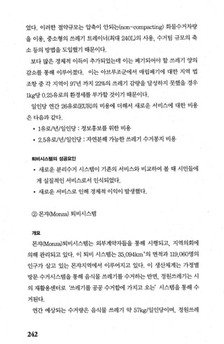 었다. 이러한 절믿t규모는 압축이 안되는(non-compacting) 화물수거차량
을 이용， 중소형의 쓰레기 트레이너(최대 240L)의 사용， 수거팀 규모의 축
소 등의 방법을 도입했기 때문이다.
보다 많은 경제적 이득이 추가되었는데 이는 폐기되어야 할 쓰레기 양의
감소를 통해 이루어졌다. 이는 아브루조군에서 매립폐기에 대한 지역 법
조항중각 지역이 97년 까지 22%의 쓰레기 감량을달성하지 못했을 경우
lkg당 0. 25유로의 환경세를 부가할 것이기 때문이다.
일인당 연간 26유로(EUR)의 비용에 더해서 새로운 서비스에 대한 비용
은다음과같다.
• 1유로/년/일인당 : 정보홍보를 위한 비용
• 2.5유로/년/일인당 : 자연분해 가능한 쓰레기 수거봉지 비용
획비시스템의성공요인
• 새로운 분리수거 시스빔이 기존의 서비스와 비교하여 볼 때 시민들에
게 실질적인 서버스로서 인식되었다.
• 새로운 서비스로 인해 경제적 이익이 발생했다.
@ 몬자(Monza) 퇴비시스뱀
개요
몬자(Monza)퇴비시스템는 외부계약자들을 통해 시행되고， 지역의회에
의해 관리되고 있다. 이 퇴비 시스멈는 35，094krn
2
의 면적과 119，060명의
인구가 살고 있는 몬자지역에서 이루어지고 있다. 이 생산체계는 가정별
방문 수거시스탱을 통해 음식물 쓰레기를 수거히는 반면， 정원쓰레기는 시
의 재활용센터로 ‘쓰레기를 공공 수거함에 가지고 오는’ 시스랩을 통해 수
거된다.
연간 예상되는 수거량은 음식물 쓰레기 약 57kg/일인당이며， 정원쓰레
242
 