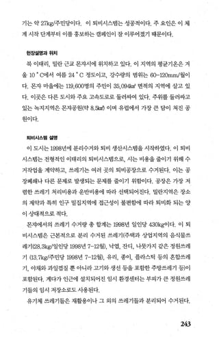 기는 약 27kg/주민당이다. 이 퇴비시스범는 성공적이다. 주 요인은 이 체
계 시작 단계부터 이를 홍보하는캠페인이 잘 이루어졌기 때문이다.
현장설명과위치
북 이태리， 밀란 근교 몬자시에 위치하고 있다. 이 지역의 평균기옹은 겨
울 10
0
C에서 여름 24
0
C 정도이고 강수량의 범위는 60-120mm/월이
다. 몬자 마을에는 119， 600명의 주민이 35.094k마 면적의 지역에 살고 있
다. 이곳은 다른 도시와 주요 고속도로로 둘러싸여 있다. 주위를 둘러싸고
있는 녹지지역은 몬자공원(약 8. 않때 이며 유럽에서 가장 큰 담이 쳐진 공
원이다.
퇴비시스템설명
이 도시는 1998년에 분리수거와 퇴비 생산시스뱀을 시작하였다. 이 퇴비
시스템는 전형적인 이태리의 퇴비시스랩으로 시는 비용을 줄이기 위해 수
거작업을 계약하고， 쓰레기는 여러 곳의 퇴비공장으로 수거된다. 이는 공
장폐쇄나 다른 문제로 발생되는 문제를 줄이기 위함어다. 공장은 가장 저
렴한쓰레기 처리비용과운반비용에 따라선택되어진다. 밀란지역은장소
의 제약과 특히 인구 밀집지역에 접근성이 불편함에 따라 퇴비화 되는 양
이상대적으로적다.
몬차에서의 쓰레기 수거량 총 합계는 1998년 일인당 430kg이다. 이 퇴
비시스뱀은 근본적으로 분리 수거된 쓰레기(주택과 상업지역의 음식물쓰
레기 (28.3kg/일인당 1998년 7-12월)， 낙엽， 잔디， 나뭇가지 같은 정원쓰레
기 (13.7kg/주민당 1998년 7-12월)， 유리， 종이， 플라스틱 등의 흔합쓰레
기， 야채와과일껍질 뿐아니라고기와생선등을포함한주방쓰레기 등)이
포함된다. 게다가 인근에 설치되어진 임시 환경센터는 부피가 큰 정원쓰레
기들의 임시 저장소로도 사용된다.
유기체 쓰레기들은 재활용이나 그 외의 쓰레기들과 분리되어 수거된다.
243
 