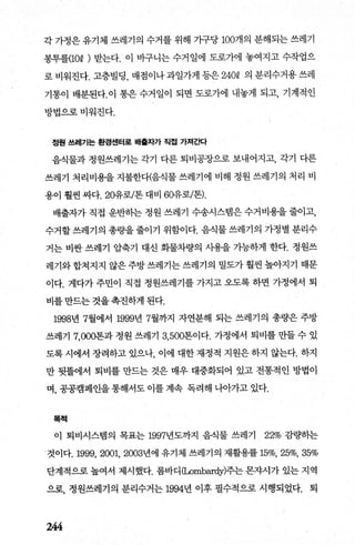 각 가정은 유기체 쓰레기의 수거를 위해 가구당 100개의 분해되는 쓰레기
봉투를(10Q ) 받는다. 이 바구니는 수거일에 도로가에 놓여지고 수작업으
로 비워진다. 고층빌딩， 매점이나 과일가게 등은 240Q 의 분리수거용 쓰레
기통이 배분된다.이 통은 수거일이 되면 도로가에 내놓게 되고， 기계적인
방법으로비워진다.
정원 쓰레기는 환경센터로 배훌자가 직첩 가져ζκ}
음식물과 정원쓰레기는 각기 다른 퇴비공장으로 보내어지고， 각기 다른
쓰레기 처리비용을 지불한다(음식물 쓰레기에 비해 정원 쓰레기의 처리 비
용이 훨씬 싸다.20유로/톤 대비 60유로/톤).
배출자가 직접 운반하는 정원 쓰레기 수송시스템은 수거비용을 줄이고，
수거할 쓰레기의 총량을 줄이기 위함이다. 음식물 쓰레기의 가정별 분리수
거는 비싼 쓰레기 압축기 대신 화물차량의 사용을 기능하게 한다. 정원쓰
레기와 합쳐지지 않은 주방 쓰레기는 쓰레기의 밀도가 훨씬 높아지기 때문
이다. 게다가 주민이 직접 정원쓰레기를 가지고 오도록 하면 가정에서 퇴
비를 만드는 것을 촉진하게 된다.
1998년 7월에서 1999년 7월까지 자연분해 되는 쓰레기의 총량은 주방
쓰레기 7，000톤과 정원 쓰레기 3， 500톤이다. 가정에서 퇴비를 만들 수 있
도록 시에서 장려하고 있으나 이에 대한 재정적 지원은 하지 않는다. 하지
만 뒷뜰에서 퇴비를 만드는 것은 매우 대중화되어 있고 전통적인 방법이
며， 공공캠페인을 통해서도 이를 계속 독려해 나아가고 있다.
목척
이 퇴비시스탱의 목표는 1997년도까지 음식물 쓰레기 22% 감량히는
것이다.1999， 2001, 2003년에 유기체 쓰레기의 재활용률 15%, 25%, 35%
단계적으로 높여서 제시했다. 롬바디 (1ρmbardy)주는 몬자시가 있는 지역
으로， 정원쓰레기의 분리수거는 1994년 이후 필수적으로 시행되었다. 퇴
244
 