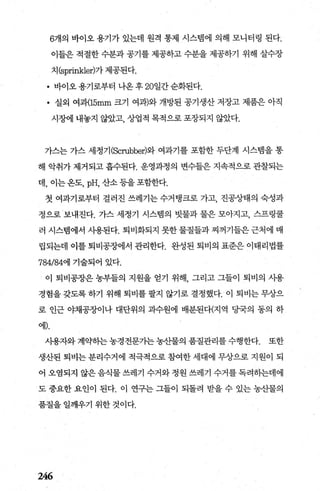 6개의 바이오 용기가 있는데 원격 통제 시스뱀에 의해 모니터링 된다.
이들은 적절한 수분과 공기를 제공하고 수분을 제공하기 위해 살수장
치 (sprinkle에가 제공된다.
• 바이오용기로부터 나온후 20일간순화된다.
• 실외 여패15mm 크기 여과)와 개방된 공기생산 저장고 제품은 아직
시장에 내놓지 않았고， 상업적 목적으로 포장되지 않았다.
가스는 가스 세정기(Scrubbe에와 여과기를 포함한 두단계 시스뱀을 통
해 악취가 제거되고 흡수된다. 운영과정의 변수들은 지속적으로 관찰되는
데， 이는옹도， pH，산소등을포함한다.
첫 여과기로부터 걸러진 쓰레기는 수거탱크로 가고， 진공상태의 숙성과
정으로 보내진다. 가스 세정기 시스램의 빗물과 물은 모아지고， 스프링쿨
러 시스템에서 사용된다. 퇴비화되지 못한 물질들과 찌꺼기들은 근처에 매
립되는데 이를 퇴비공장에서 관리한다. 완성된 퇴비의 표준은 이태리법률
784/84에 기술되어 있다.
이 퇴비공장은 농부들의 지원을 얻기 위해 그리고 그들이 퇴비의 시용
경험을 갖도록 하기 위해 퇴비를 팔지 않기로 결정했다. 이 퇴비는 무상으
로 인근 야채공장이나 대단위의 과수원에 배분된다(지역 당국의 동의 하
에).
사용자와 계약하는 농경전문기는 농산물의 품질관리를 수행한다. 또한
생산된 퇴비는 분리수거에 적극적으로 참여한 세대에 무상으로 지원이 되
어 오염되지 않은 음식물 쓰레기 수거와 정원 쓰레기 수거를 독려히는데에
도 중요한 요인이 된다. 이 연구는 그들이 되돌려 받을 수 있는 농산물의
품질을 일깨우기 위한 것이다.
246
 