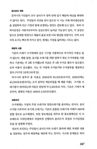 앞으로의계획
몬자시의 시민들이 모두 분리수거 영역 안에 있기 때문에 대상을 확대하
지 않아도 된다. 주민들의 의견을 받아 앞으로 이 시는 자체 퇴비생산공장
을 설립하여 인근 시청과 함께 운영하는 빙싼도 검토해 보고 있다. 특히 이
퇴비공장은 샤용자로부터의 공급요청이 늘어날 기능성이 있어， 이 공장은
앞으로증축할 예정이고 제품의 품질 또한더욱향상될 전망이다. 지역 소비
자의요구는빠르게커가고있어 현재는시장을넓히려는시도는없다.
채정적사항
기존의 쓰레기 수거체계와 같은 기구를 사용하므로 부가적인 비용은 들
지 않는다. 예를 들면， 음식물 쓰레기를 위한 압축기 대신 수거차량을 사용
하고 기존에는 주 3회 수거했는데 지금은 주 1회 수거로 횟수가 감소함으
로써 비용이 감소했다. 시는 각 가정에 수거용기와 수거봉투를 제공하고
있다 (가구당 1년에 1007H 등).
바구니와 봉투의 총 비용은 1998년에 60.000유로이며， 1999년에는
40.0아유로였다(이는 오직 봉투만 제공되었을 때 배분 비용). 수거용 쓰
레기통이 대여되는데 비용은 한달에 약 2.200유로 이다. 기금은 시에서 제
공되며， 캠페인 비용은 1998년 3，000유로였다.
성공요인
수거체계는 가정의 주방 쓰레기와 정원쓰레기를 분리하는 것이다. 분리
수거한 이후부터 유기체 쓰레기는 기존의 혼합된 쓰레기에 비해서 98%에
달할 정도로 순수해졌다. 또한 정보제공을 위주로 한 홍보캠페인은 이 프
로젝트의 시작단계에서 적절하게 진행되어 분리수거 과정과 수거일정표
등을잘설명해주었다.
정보의 포인트는 주민들이 분리수거와 쓰레기 관리에 대한 자세한 내용
을 질문하는 경우에 해결책을 제공해 주는 것이다. 사소한 문제들은 퇴비
247
 