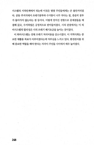 시스댐의 시작단계에서 되는데 이것은 몇몇 주민들에게는 큰 불만거리였
다. 공동 주거지에서 쓰레기봉투와 수거통이 너무 작다는 점， 충분히 봉투
가 돌아가지 않는다는 점 등이다. 이렇게 얻어진 경험으로 문제점들을 해
결해 갔고， 수거작업은 긍정적으로 받아들여졌다. 시의 관점에서는 이 퇴
비시스댐의 합리성은 시의 쓰레기 폐기요금을 높이는 것이었다.
이 퇴비시스랩는 전체 쓰레기 처리비용을 감소시켰다. 이 지역사회는 중
요한 재활용 목표가 이루어졌다는데 지부심을 느끼고 있다. 환경관리를 위
해 중요한 역할을 해야한다는 자각이 주민들 사이에서 매우 높아졌다.
248
 