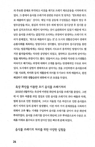 의 주요한 문제로 부각되고 이것을 계기로 쓰레기 제로운동을 시작하게 되
었다. 그 중에서 음식물 쓰레기에 관련된 부분의 첫 원칙은 ‘정토회관 밖으
로 배출하지 않는’ 것이다. 매일 아침 공동체 구성원들은 예불과 명상 후
발우공OJ=-을하고， 점심과 저녁의 경우 뷔페 형식의 접시공양후 접시를숭
늄과 김치조각으로 깨끗이 닦아먹는 것이 습관화되어 있었기 때문에 먹고
남은 음식물 쓰레기는 없었지만 조리하는 과정에서 발생하는 쓰레기의 처
리가 문제였고， ‘밖으로 배출하지 않는 것’ 은 도시의 생활공간에서 생태적
순환사회를 회복하는 방법이라고 생각했다. 발우공양과 접시공OJ=-을 통한
식시는 방문객들에게는 새로운 방법의 시도로서 충격적인 방법이기도 했
지만 불자들에게는 익숙한 공양법이 되었고 절약하고 검소하게 살아가는
법을 체득하는 과정이기도 했다. 만들어서 쓰는 것에만 익숙한 도시생활은
버려지고 폐기되는 과정에 대해서 고개를 돌리는 반생태적인 구조로 되어
있다. 도시에서 살면서 생태적으로 살아가는 것을 고민하면서 음식물쓰레
기를 사료화， 퇴비화 등의 재활용에 의미를 두기보다 적게 배출하고， 완전
해결하기 위한 생활습관의 변화에 더 큰 초점을 두었다.
옥상 화단을 이용한 초기 음식물 쓰레기처리
2002년 6월까지는 옥상에 마련된 화판il 음식물 쓰레기를 묻었다. 그런
데 이 경우 여름철 과일 껍질로 인한 음식물 쓰레기의 과다 배출과 악취，
벌레 등으로 인한 청결문제 그리고 겨울철 기옹 하강으로 인한 음식물쓰
레기 미처리 등의 문제가 발생했다. 이런 여러 가지 문제점들을 극복하기
위해서 고추 빵는 기계를 구입하여 음식물 쓰레기를 갈아서 옥상 화단에
뿌려주었다. 음식물 쓰레기를 갈아서 화단에 고루 뿌려줌으로써 수분은 모
래흙 아래로 흡수되고 잘게 갈아진 양은 빠르게 분해 되었다.
음식물 쓰레기의 처리를 위한 다%t한 실힘들
24
 
