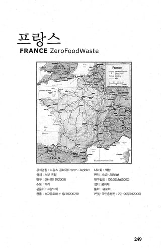 )1 라까、
, ..
FRANCE ZeroFoodWaste
공식명칭 , 프랑스 공회댁{French Repblic) 나라꽃 - 백합
위치 ; 서부 유럽 면적 : 54만 396않마
인구 : 5944만 명(2002) 인구밀도 : 109.3영M뼈2002)
수도:파리 정치 공화제
공용어 , 프랑스어 통화 ‘ 유로화
환율 1.02유로화 =1달러(2002.9) 인당 국민총생산 2만 90달레2000)
249
 