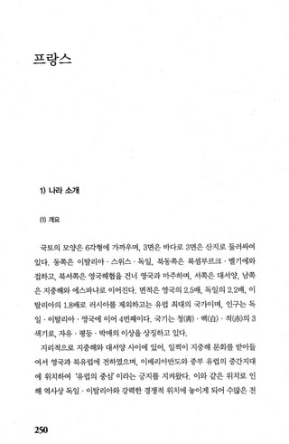 끄라λ_ r" , , - _
1) 나라소개
(1) 개요
국토의 모양은 6각형에 가까우며， 3면은 바다로 3면은 산지로 툴러싸여
있다. 동쪽은 이탈리아 · 스위스 · 독일， 북동쪽은 룩셈부르크 · 벨기에와
접하고， 북서쪽은 영국해협을 건너 영국과 마주하며， 서쪽은 대서양， 남쪽
은 지중해와 에스파냐로 이어진다. 면적은 영국의 2.5배， 독일의 2.2배， 이
탈리아의 1. 8배로 러시아를 제외하고는 유럽 최대의 국가이며， 인구는 독
일 · 이탈리아 · 영국에 이어 4번째이다. 국기는 청(춤) . 백(白) . 적~*')의 3
색기로， 자유 · 평등 · 박애의 이상을 상징하고 있다.
지리적으로 지중해와 대서양 사이에 있어， 일찍이 지중해 문화를 받아들
여서 영국과 북유럽에 전하였으며， 이베리아반도와 중부 유럽의 중간지대
에 위치하여 ‘유럽의 중심’ 이라는 긍지를 지켜왔다. 이와 같은 위치로 인
해 역사상 독일 · 이탈리아와 강력한 경쟁적 위치에 놓이게 되어 수많은 전
250
 