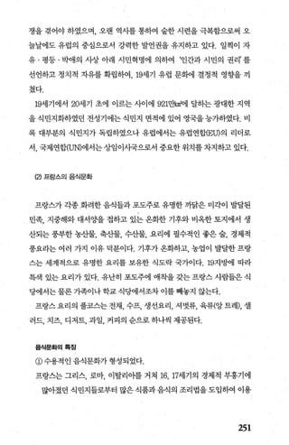 쟁을 겪어야 하였으며， 오랜 역사를 통하여 숱한 시련을 극복함으로써 오
늘날에도 유럽의 중심으로서 강력한 발언권을 유지하고 있다. 일찍이 자
유 · 평등 · 박애의 사장 아래 시민혁명에 의하여 ‘인간과 시민의 권리’ 를
선언하고 정치적 자유를 확립하여 19세기 유럽 문햄l 결정적 영향을 끼
쳤다.
19세기에서 20세기 초에 이르는 사이에 921만빼에 달하는 광대한 지역
을 식민지화하였던 전성기에는 식민지 면적에 있어 영국을 능가하였다. 비
록 대부분의 식민지가 독립하였으나 유럽에서는 유럽연합-(EU)의 리더로
서， 국제연합(UN)에서는 상임이사국으로서 중요한 위치를 차지하고 있다.
(2) 프랑스의 음식문화
프랑즈카 각종 화려한 음식들과 포도주로 유명한 까닭은 미각이 발달된
민족， 지중해와 대서 OJ-을 접하고 있는 온화한 기후와 비옥한 토지에서 생
산되는 풍부한 농산물， 축산물， 수산물， 요리에 필수적인 좋은 술， 경제적
풍요라는 여러 가지 이유 덕분이다. 기후가옹화하고， 농업이 발달한프랑
스는 세계적으로 유명한 요리를 보유한 식도락 국가이다. 19지빙에l 따라
특색 있는 요리가 있다. 유난히 포도주에 애측띨 갖는 프랑스 사람들은 식
당에서는 물론 가족이나 학교 식당에서조차 이를 빼놓지 않는다.
프랑스 요리의 풀코스는 전채， 수프， 생선요리， 셔벗류， 육류(앙 트레)， 셀
러드， 치즈， 디저트， 과일， 커피의 순으로 하나씩 제공된다.
음식문화의륙징
@수용적인음식문화가형성되었다.
프랑스는 그리스， 로마， 이탈리아를 거쳐 16， 17세기의 경제적 부흥기에
많아졌던 식민지들로부터 많은 식품과 음식의 조리법을 도입하여 이용
251
 