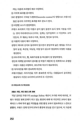하는식품과조리법이 매우다Oj하다.
@ 시각적 효과를 중시한다.
20C 중엽부터 시작된 ’누벨뀌진(nouvelle cuisine)’의 영향으로 프랑스인
들은 음식의 시각적인 효과를 매우 중요시 한다.
@ 다Oj한 소스가 발달하였다.
프랑스 요리에서 가장 어렵고 공이 많이 들면서 음직 맛의 기본을 이루
는 것이 마리네이드(소스)이다. 길게는 일주일에서 그 이상씩도 고아
만든다. 주 재료는 육류나 어류， 채소류， 향신료 등이다.
@ 식품의 시용이 매우 다Oj하다.
삼면이 바다와 산지로 둘러싸여 있으면서 중앙부에 넓은 평원을 가지고
있어 농업， 축산업， 닥농업， 어업 등이 골고루 발달하여 다Oj한 식품을
생산한다.
@ 포도주와 치즈， 빵， 육류가공품 등특산품이 잘 발달하였다.
생산과 마케팅 분야에서 관리를 잘 하였기 때문에 전 세계적으로 유명한
프랑스 식품은 다Oj하다. 포도주와 치즈가 대표적이다.
@식사시간을매우중요하게 여긴다.
프랑스인들은 식사시간을 아주 중요하게 여기는 사람들로서 공식적인
점심식사 시간은 12시부터 2시까지 두 시간이다.
(3) 환경교육 및 환경운동
프랑스 국민， 국민 환경 과육 원해
지난 금요일 프랑스의 sondage Sofres 재단이 조사한 바에 따르면， 프
랑스 국민은 현재 문제가 되고 있는 환경에 대해 대 국민적인 교육이 필요
하다고 느끼며 특히 젊은 학생들을 위한 환경 교육이 필요하다고 느낀다고
밝혔다. 프랑스 전체 인구의 97%가 환경에 관심을 갖고 있으며， 이 가운데
252
 