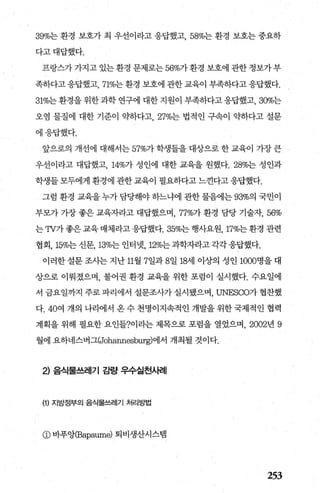 39%는 환경 보호가 최 우선이라고 응답했고 58%는 환경 보호는 중요하
다고대답했다.
프랑스가 가지고 있는 환경 문제로는 56%가 환경 보호에 관한 정보가 부
족하다고 응답했고， 71%는 환경 보호에 관한 교육이 부족하다고 응답했다.
31%는 환경을 위한 과학 연구에 대한 지원이 부족하다고 응답했고， 300/0는
오염 물질에 대한 기준이 익t하다고 27%는 법적인 구속이 익t하다고 설문
에응답했다.
앞으로의 개선에 대해서는 57%가 학생들을 대상으로 한 교육이 가장 큰
우선이라고 대답했고， 14%가 성인에 대한 교육을 원했다.28%는 성인과
학생들 모두에게 환경에 관한 교육이 필요하다고 느낀다고 응답했다.
그럼 환경 교육을 누가 담당해야 하느냐에 관한 물음에는 93%의 국민이
부모가 가장 좋은 교육자라고 대답했으며， 77%가 환경 담당 기술자， 56%
는 TV가 좋은 교육 매체라고 응답했다.35%는 행사요원， 17%는 환경 관련
협회， 15%는 신문， 13%는 인터넷， 12%는 과학자라고 각각 응답했다.
이러한 설문 조사는 지난 11월 7일과 8일 18세 이상의 성인 1000명을 대
상으로 이뤄졌으며， 불어권 환경 교육을 위한 포럼이 실시했다. 수요일에
서 금요일까지 주로 파리에서 설문조사가 실시됐으며， UNESCO가 협찬했
다. 40여 개의 나라에서 옹수 천명이지속적인 개발을위한국제적인 협력
계획을 위해 필요한 요인들?이라는 제목으로 포럼을 열었으며， 2002년 9
월에 요하네스버그(Johannesburg)에서 개최될 것이다.
2) 음식물쓰레기 감뭘* 우수실천사례
(1) 지방정부의 음식물쓰레기 처리방법
@ 바푸앙(Bapaum빙 퇴비생산시스템
253
 