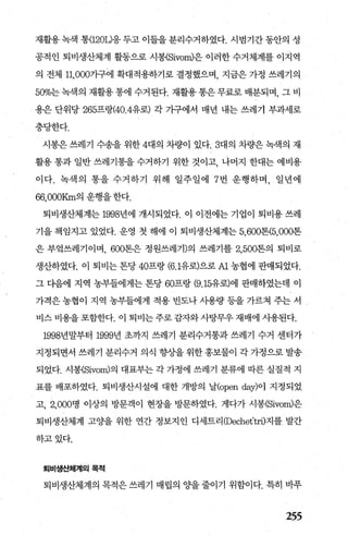 재활용 녹색 통(120L)응 두고 이들을 분리수거하였다. 시범기간 동안의 성
공적인 퇴비생산체계 활동으로 시봉{Sivom)은 이러한 수거체계를 이지역
의 전체 11，000가구에 확대적용하기로 결정했으며， 지금은 가정 쓰레기의
500/0는녹색의 재활용통에 수거된다. 재활용통은무료로 배분되며， 그 비
용은 단위당 265프랑(40.4유로) 각 가구에서 매년 내는 쓰레기 부과세로
충당한다.
시봉은 쓰레기 수송을 위한 4대의 차량이 있다.3대의 차량은 녹색의 재
활용 통과 일반 쓰레기통을 수거하기 위한 것이고 나머지 한대는 예비용
이다. 녹색의 통을 수거하기 위해 일주일에 7 번 운행하며， 일년에
66，000Krn의 운행을 한다.
퇴비생산체계는 1998년에 개시되었다. 이 이전에는 기업이 퇴비용 쓰레
기을 책임지고 있었다. 운영 첫 해에 이 퇴비생산체계는 5，600톤(5，000톤
은 부엌쓰레기이며， 600톤은 정원쓰레기)의 쓰레기를 2， 500톤의 퇴비로
생산하였다. 이 퇴비는 톤당 40프랑 (6.1유로)으로 A1 농협에 판매되었다.
그 다음에 지역 농부들에게는 톤당 60프랑 (9.15유로)에 판매하였는데 이
가격은 농협이 지역 농부들에게 적용 빈도나 사용량 등을 가르쳐 주는 서
비스 비용을 포함한다. 이 퇴비는 주로 감자와사탕무우 재배에 사용된다.
1998년말부터 1999년 초까지 쓰레기 분리수거통과쓰레기 수거 센터가
지정되면서 쓰레기 분리수거 의식 향상을 위한 홍보물이 각 가정으로 발송
되었다. 시봉(Sivom)의 대표부는 각 가정에 쓰레기 분류에 따른 실질적 지
표를 배포하였다. 퇴비생산시설에 대한 개방의 날(open day)이 지정되었
고 2.000명 이상의 방문객이 현장을 방문하였다. 게다가 시봉(Sivom)은
퇴비생산체계 고O.}을 위한 연간 정보지인 디세트리 (Dechet’tri)지를 발간
하고있다.
퇴비생산체계의목적
퇴비생산체계의 목적은 쓰레기 매립의 Ocf을 줄이기 위함이다. 특히 바푸
255
 