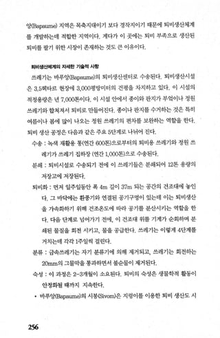 앙(Bapaume) 지역은 목축지대이기 보다 경작지이기 때문에 퇴비생산체계
를 개발히는데 적합한 지역이다. 게다가 이 곳에는 퇴비 부족으로 생산된
퇴비를 팔기 위한 시장이 존재히는 것도 큰 이유이다.
퇴비생산체계의 자셰한 기솔적 사항
쓰레기는 바푸앙(Bapaume)의 퇴비생산센터로 수송된다. 퇴비생산시설
은 3.5헥타르 현장에 3.000평방미터의 건평을 차지하고 있다. 이 시설의
적정용량은 년 7，000톤이다. 이 시설 안에서 종이와 판지가 부엌이나 정원
쓰레기와 합쳐져서 퇴비로 만들어진다. 종이나 판지를 수거하는 것은 특히
여름이나 봄에 많이 나오는 정원 쓰레기의 편치를 보완히는 역할을 한다.
퇴비 생산 공정은 다음과 같은 주요 5단계로 나뉘어 진다.
수송 : 녹색 재활용 통(연간 600톤)으로부터의 퇴비용 쓰레기와 정원 쓰
레기가 쓰레기 집히장 (연간 1，000톤)으로 수송된다.
분쇄 ; 퇴비시설로 수송되기 전에 이 쓰레기틀은 분쇄되어 12톤 용량의
저장고에저장된다.
퇴비화 : 먼저 일주일동안 폭 4m 길이 37m 되는 공간의 건조대에 놓인
다. 그 바빽l는 환풍기와 연결된 공기구멍이 있는데 이는 퇴비생산
을 가속화하기 위해 건조옹도에 따라 공기를 분산시키는 역할을 한
다. 다음 단계로 넘어가기 전에， 이 건조대 위를 기계가 순회하며 분
쇄된 물질을 회전 시키고 물을 공급한다. 쓰레기는 이렇게 4단계를
거치는데 각각 1주일씩 걸린다.
분류 : 금속쓰레기는 자기 분류기에 의해 제거되고， 쓰레기는 회전히는
20mm의 그물막을통과하면서 불순물이 제거된다.
숙성 : 이 과정은 2-3개월이 소요된다. 퇴비의 숙성은 생물학적 활동이
안정화될 때까지 지속한다.
• 바푸앙(Bapaume)의 시몽(Sivom)은 지렁이를 이용한 퇴비 생산도 시
256
 