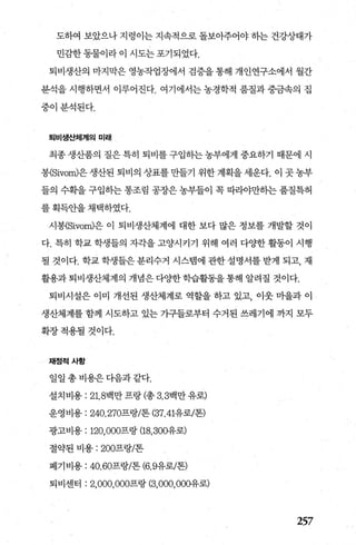 도하여 보았으나 지렁이는 지속적으로 돌보아주어야 히는 건강상태가
민감한동물이라이시도는포기되었다.
퇴비생산의 마지막은 영농작업장에서 검증을 통해 개인연구소에서 월간
분석을 시행하면서 이루어진다. 여기에서는 농경학적 품질과 중금속의 집
중이분석된다.
퇴비생스}체져|의 미래
최종 생산품의 질은 특히 퇴비를 구입하는 농부에게 중요하기 때문에 시
봉(Sivom)은 생산된 퇴비의 상표를 만들기 위한 계획을 세운다. 이 곳 농부
들의 수획을 구입하는 통조림 공장은 농부들이 목 따라야만하는 품질특허
를 획득안을 채택하였다.
시봉{Sivom)은 이 퇴비생산체계에 대한 보다 많은 정보를 개발할 것이
다. 특히 학교 학생들의 자각을 고양시키기 위해 여러 다OJ=한 활동이 시행
될 것이다. 학교 학생들은 분리수거 시스뱀에 관한 설명서를 받게 되고， 재
활용과퇴비생산체계의 개념은다OJ=한학습활동을통해 알려질 것이다.
퇴비시설은 이미 개선된 생산체계로 역할을 하고 있고， 이웃 마을과 이
생산체계를 함께 시도하고 있는 가구들로부터 수거된 쓰레기에 까지 모두
확장적용될것이다.
채정적사항
일일 총 비용은다음과 같다.
설치비용 : 21. 8백만 프랑 (총 3.3백만 유로)
운영비용 : 240.270프랑/톤 (37.41유로/톤)
광고비용 : 120，000프랑 (18， 300유로)
절약된 비용 : 200프랑/톤
폐기비용 : 40.60프랑/톤 (6.9유로/톤)
퇴비센터 : 2，000，000프랑 (3，000， 000유로)
257
 