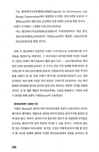 이는 환경에너지보존협회 (ADEME:Agendy for Environment and
Energy Conservation)에서 제공받은 6.7백만 프랑 (1백만 유로)과 시
봉(Sivom)에서 제공 받은 13.3백만 프랑 (2백만 유로)을 합한 것이다.
쓰레기 수거센터 : 1. 8백만 프랑 (274， 000유로)
이는 환경에너지보존협회 (ADEME)과 지역위원회에서 제공 받은
400，000프랑(61，000유로)과 시봉(Sivom)에서 제공한 1，400， 00프랑
(213，500유로)을 합한 것이다.
비록 이 생산체계가 일반적인 쓰레기 수거비용으로 녹색쓰레기통 수거
비용을 계산하기는 하였지만 그 처리비용은 퇴비생산체계 이전과 비교하
여 기존의 쓰레기 폐기비용보다 훨씬 많이 든다. -120프랑(19유로) 대비
연간 1인당 40프랑(6.25유로). 이 수치는 톤당 자연 분해를 통해 퇴비로 생
산히는데 약 200.230프랑(30.35유로) 비똥50프랑 (8유로)의 결손 투자비
용을 포함)이 들 때， 톤당 쓰레기 페기비용 470프랑(72유로)이 드는 것과
일치한다. 퇴비 판매 수입은 주민 일인당 7프랑 (약 1유로)이다. 이는 퇴비
판매와 퇴비화된 종이와 판지의 양에 따라 계산되는 재정적 기여를 포함한
것이다. 또 한 제품 개발과 퇴비생산체계는 고용을 창출한다. 가정의 쓰레
기 관리를 위해 19명이 시봉(Sivom)에 고용되었다.
퇴비생산체계가 성공한 이유
시봉은 (Sivom)은 분리수거와 퇴비생산체계 성공의 근본조건이 의사소
통이라고 생각한다. 최종으로 생산된 퇴비의 품질은 분리수거된 물질의 질
에 달려 있다. 따라서， 분리수거의 필요성과 정보가 잘 전달되면 주민들은
요구되는 분리수거의 질적 목표에 다다를 수 있을 것이다. 그러므로 중요
한 것은 주민들의 의사소통에 있지만 이것은 어떻게 분리수거를 할 것인
가 뿐 아니라 실제적 결과에 기초한 퇴비생산체계의 장점을 보여주는 데
258
 