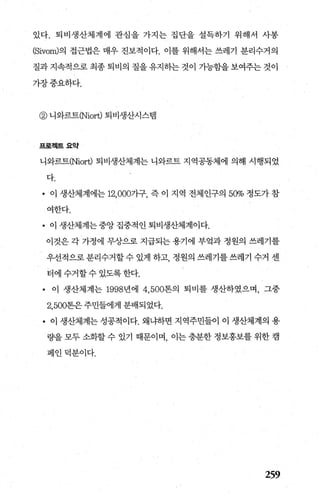 있다. 퇴비생산체계에 관심을 가지는 집단을 설득하기 위해서 사봉
(Sivom)의 접근법은 매우 진보적이다. 이를 위해서는 쓰레기 분리수거의
질과 지속적으로 최종 퇴비의 질을 유지하는 것이 가능함을 보여주는 것이
가장중요하다.
@ 니와르트(Niort) 퇴비생산시스램
프로젝트요약
니와르트(Niort) 퇴비생산체계는 니와르트 지역공동체에 의해 시행되었
다.
• 이 생산체계에는 12， 000가구， 즉 이 지역 전체인구의 50% 정도가 참
여한다.
• 이 생산체계는 중앙 집중적인 퇴비생산체계이다.
이것은 각 가정에 무상으로 지급되는 용기에 부엌과 정원의 쓰레기를
우선적으로분리수거할수 있게 하고 정원의 쓰레기를쓰레기 수거 센
터에수거할수있도록한다.
• 이 생산체계는 1998년에 4， 500톤의 퇴비를 생산하였으며， 그중
2.500톤은주민들에게 분배되었다.
• 이 생산체계는 성공적이다. 왜냐하면 지역주민들이 이 생산체계의 용
량을 모두 소화할 수 있기 때문이며 이는 충분한 정보홍보를 위한 캠
페인덕분이다.
259
 