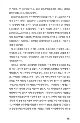 의 비용은 약 18프랑(2.7유로， lOL), 210프랑(31. 5유로， 1201), 그리고，
290프랑(43.5유로， 2401)들었다.
1997년에 8，400톤이 퇴비센터에서 처리되었는데， 이 중 4， 200톤은가정
에서 수거된 것이다.1998년에는 4，500톤이 수거되었는데 이 중 2，500톤
이 가정에서 직접 수거된 것이고 1， 000톤은 수거센터에서 온 것이며，
1 ， 000톤은 정원 쓰레기였다. 이렇게 처리된 쓰레기는 3종류의
(1O/20/40mm) 퇴비로 생산되어 쓰레기 수거센터에서 주민들에게 나눠 주
었다.1998년에는 니와르트 주민들이 2.500톤의 퇴비를 생산하였다. 이 중
니와르트시는 643톤을사용하였고 226톤이 다른공동체에 있는사용자들
에게제공되었다.
이 생산체계가 수용할 수 있는 쓰레기는 부엌쓰레기， 가정에서 나오는
판지들의 묶음， 콘테이너에서 퇴비로 분해되는 정원 쓰레기， 쓰레기 수거
센터로 바로 수송되는 정원쓰레기와 시의 서비스나 산업현징벼l서 수거된
정원쓰레기이다.
니와르트 공동체는 오퍼레이션 쿠베르라는 이름 하에 활동적으로 정보
와 커뮤니케이션 캠페인을 벌였다. 커뮤니케이션 프로젝트는 내부에서 시
행되었으며， 서너 부서가 참여하고 있다. 쓰레기 분리수거 정보는 전 국가
로， 지역으로， 지방으로 퍼져 나갔다. 운영 시작단계에서 이루어지는 언론
회의는 지역 언론의 특정보고서나 언론 서류의 준비 뿐 아니라 일상적인
후속조치로 언론에 대한 대화로 이어져야 한다. 니와르트의 시 행정은 다
%t한 커뮤니케이션 수단을 개발하여 왔으며 이는 퇴비생산체계 공헌자와
대화하기 위한 것이며 특히 공공캠페인이나 시지역의 공공회의， 직접전달
배분된 배포물(전단이나 시장에게 전해지는 편지)， 스티커， 신문 등을 위한
것이다. 이 공동체는 시청에 쓰레기 분리수거 홍보를 위한 특정 공간을 설
치 ， 퇴비현장 견학과정을 만들었다. 쓰레기와 관련된 질문을 할 수 있는 무
료 공중전화번호가 있었다. 또한 사람들은 가능한 퇴비물혐l 대한 정보를
261
 