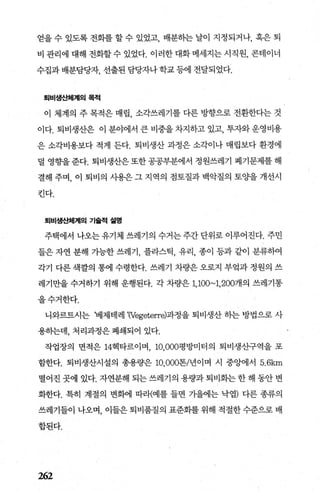 얻을 수 있도록 전화를 할 수 있었고 배분하는 날이 지정되거나， 혹은 퇴
비 관리에 대해 전화할 수 있었다. 이러한 대화 메세지는 시직원， 콘테이너
수집과 배분담당자， 선출된 담당자나 학교 등에 전달되었다.
퇴비생-t!:체계|의 목적
이 체계의 주 목적은 매립 소각쓰레기를 다른 방향으로 전환한다는 것
이다. 퇴비생산은 이 분야에서 큰 비중을 차지하고 있고， 투자와 운영비용
은 소각비용보다 적게 든다. 퇴비생산 과정은 소각이나 매립보다 환경에
덜 영향을준다. 퇴비생산은또한공공부분에서 정원쓰레기 폐기문제를해
결해 주며， 이 퇴비의 시용은 그 지역의 점토질과 백악질의 토%띨 개선시
킨다.
퇴비생산체계의 기슐적 설명
주택에서 나오는 유기체 쓰레기의 수거는 주간 단위로 이루어진다. 주민
들은 자연 분해 가능한 쓰레기 플라스틱 유리 종이 등과 같이 분류하여
각기 다른 색깔의 통에 수령한다. 쓰레기 차량은 오로지 부엌과 정원의 쓰
레기만을 수거하기 위해 운행된다. 각 차량은 1,100~1， 200개의 쓰레기통
을수거한다.
니와르트시는 ‘베제테레 ‘(Vegeteπe)과정을 퇴비생산 하는 방법으로 사
용하는데， 처리과정은 폐쇄되어 있다.
작업장의 면적은 14헥타르이며 10.000평방미터의 퇴비생산구역을 포
함한다. 퇴비생산시설의 총용량은 10.000톤/년이며 시 중앙에서 5.6km
떨어진 곳에 있다. 자연분해 되는 쓰레기의 용량과 퇴비화는 한 해 동안 변
화한다. 특히 계절의 변회에 따라〈예를 들면 가을에는 낙엽) 다른 종류의
쓰레기들이 나오며， 이들은 퇴비품질의 표준화를 위해 적절한 수준으로 배
합된다.
262
 