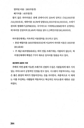 절약된 비용 : 260프랑/톤
폐기비용 : 40프랑/톤
팔지 않은 퇴비비용은 판매 콘테이너의 25%에 달하고 (743， 000프랑
/113，000유로)， 대화비용 18.2%에 달함(105， 000프랑/16，000-유로)， 쓰레기
관리와 현대화기금(FMGD)는 국가적으로 아데메어DE뻐)에서 운영히는
데 퇴비장 건설비의 33.4%의 비용을 냈다 (1. 2백만프랑/190， 000유로).
퇴비생산체계는 지속적인 비용절약을 유도하고 있다.
• 톤당 매립비용 (400프랑/60유로)에 비교하여 퇴비화 비용은 200프랑
(30.5유로)
• 주 세금 60프랑(9유로)는 퇴비 만들 쓰레기에는 지불되지 않는다. 퇴
비생산체계의 확립은 7가지 새로운 일자리를 창출을 하고 있다.
생산체계성공의 이유
주택의 자연 분해 가능한 쓰레기의 선별적 수집은 사람들에게 매우 가치
있는 서비스로서 긍정적인 인정을 받고 있다. 시스빔이 자발적이라는 사실
은 좋은 품질의 퇴비가 만들어진다는 것을 의미한다. 최종적으로 이 체계
는 이를 추진하는 사람들의 역동적이고 혁신적인 의사소통과 대화로 성공
하였다.
264
 
