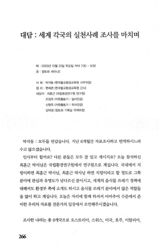 대담 : 세계 각국의 실천사쾌 조사률마치며
때 : 2003년 10월 23일 목요일 저녁 7:30 - 9:30
곳‘ 정토회세미나2
사 회 박석동 (효5별교환경교육원 사무국장)
정 리 현희련 (흔g물교환경교육원 간새
대담자 최흔근 (국립환경연구원 연구원)
조정옥 (자원활동가 l 일어전공)
신영옥 (자원활동가 | 독어진공)
강여경 (정토회 기획실 국저!부장)
박석동 : 모두들 반갑습니다. 지난 6개월간 자료조사하고 번역하시느라
수고많으셨습니다.
인사부터 할까요? 다른 분들은 모두 잘 알고 계시지요? 오늘 참석하신
최훈근 박사님은 국립환경연구원에서 연구원으로 계십니다. 국내에서 지
렁이하면 최훈근 박사님 최훈근 박사님 하면 지렁이라고 할 정도로 그쪽
분야에 관심과 유명도가 남다르신 분이시고 세계의 음식물 쓰레기 정책에
대해서도 환경부 쪽에 소개도 하시고 음식물 쓰레기 분야에서 많은 역할들
을 많이 하고 계십니다. 오늘은 자리에 함께 하셔서 아마추어 수준에서 준
비한 우리의 자료를 전문가의 입장에서 조언해주시겠습니다.
조사한 나라는 총 9개국으로 오스트리아， 스위스， 미국， 호주， 이탈리아，
266
 