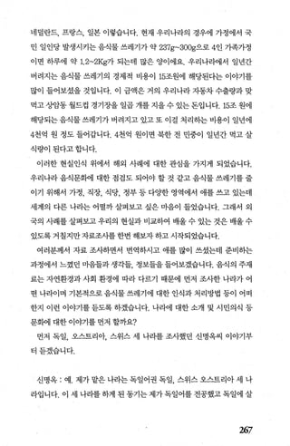 네덜란드， 프랑스， 일본 이렇습니다. 현재 우리나라의 경우에 가정에서 국
민 일인당 발생시키는 음식물 쓰레기가 약 237g~300g으로 4인 가족가정
이면 하루에 약 1. 2~2Kg가 되는데 많은 양이에요. 우리나라에서 일년간
버려지는 음식물 쓰레기의 경제적 비용이 15조원에 해당된다는 이야기를
많이 들어보셨을 것입니다. 이 금액은 거의 우리나라 자동차 수출량과 맞
먹고 상암동 월드컵 경기장을 일곱 개를 지을 수 있는 돈입니다. 15조 원에
해당되는 음식물 쓰레기가 버려지고 있고 또 이결 처리히는 비용이 일년에
4천억 원 정도 들어갑니다.4천억 원이면 북한 전 민중이 일년간 먹고 살
식량이된다고합니다.
이러한 현실인식 위에서 해외 사례에 대한 관심을 가지게 되었습니다.
우리나라 음식문혜 대한 점검도 되어야 할 것 같고 음식물 쓰레기를 줄
이기 위해서 가정， 직장， 식당， 정부 등 다OJ=한 영역에서 애를 쓰고 있는데
세계의 다른 나라는 어떨까 살펴보고 싶은 미음이 들었습니다. 그래서 외
국의 사례를 살펴보고 우리의 현실과 비교하여 배울 수 있는 것은 배울 수
있도록 거칠지만 자료조사를 한번 해보자 하고 시작되었습니다.
여러분께서 자료 조사하면서 번역하시고 애를 많이 쓰셨는데 준비히는
과정에서 느꼈던 미음들과 생각들 정보들을 들어보겠습니다. 음식의 주재
료는 자연환경과 사회 환경에 따라 다르기 때문에 먼저 조사한 나라가 어
떤 나라이며 기본적으로 음죄물 쓰레기에 대한 인식과 처리방법 등이 어떠
한지 이런 이야기를 듣도록 하겠습니다. 나라에 대한 소개 및 시민의식 등
문뼈 대한 이야기를 먼저 할까요?
먼저 독일， 오스트리악 스위스 세 나리를 조사했던 신명옥씨 이야기부
터듣겠습니다.
신명욱 : 예. 제가 맡은 나라는 독일어권 독일 스위스 오스트리아 세 나
라입니다. 이 세 나라를 하게 된 동기는 제가 독일어를 전공했고 독일에 살
~7
 