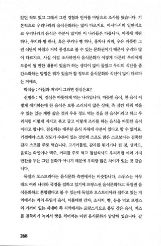 았던 적도 있고 그래서 그런 경험과 언어를 바탕으로 조시를 했습니다. 기
본적으로 우리나라의 음식문화와는 많이 다르지요. 아시다시피 일반적으
로 우리나라의 음식은 수분이 많지만 이 나라들은 다릅니다. 아침에 계란
하나， 쿠커와 빵 하나， 혹은 쿠키나 빵 하나， 홍차나 커피， 우유 따뭇한 그
런 식단이 아침과 저녁 풍경으로 볼 수 있는 문화권이기 때문에 우리와 많
이 다르지요. 사실 이걸 조사하면서 음식문화가 이렇게 다른데 우리에게
도움이 될 만한 내용이 있을까 하는 생각이 많이 들었고 우리의 식단을 좀
간소화하는 방법은 뭐가 있을까 할 정도로 음식문화와 식단이 많이 다르다
는거예요.
박석동 : 아침과 저녁이 그러면 점심은요?
신명옥 : 예， 점심은 따뜻하게 먹는 나라입니다. 따뭇한 음식， 찬 음식 이
렇게 얘기하는데 찬 음식은 보통 조리되지 않은 상태， 즉 잠깐 데워 먹을
수 있는 있는 계란 삶은 것과 우유 정도 먹는 것을 찬 음식이라고 하고 우
리처럼 이렇게 지지고 복고 굽고 이렇게 조리를 하는 음식을 따뭇한 음직
이라고합니다. 점심때는대부분음식 자체에 수분이 있다고할수 없어요.
기껏해야 스프 정도가 수분이 있는 것인데 스프도 맑은 스프보다는 걸쭉한
감자 스프를 주로 먹습니다. 고기커틀릿， 감자를 튀기거나 젠 것， 셀러드，
음료는 와인이나 맥주， 커피를 주로 먹고 점심식사도 우리처럼 여러 가지
반초띨 두는 그런 문화가 아니기 때문에 우리랑 많은 차이가 있는 것 같습
니다.
독일과 오스트리아는 음식문화 측면에서는 비슷합니다. 스위스는 아무
래도 여러 나라와국경을 접하고 있기에 프랑스권 음식문화하고 독일권 음
식문화하고 혼합됐다고 볼 수 있는데 독일과 오스트리아와 접하고 있는 지
역에서는 거의 독일식 음식， 이를테면 감자， 소시지， 빵， 등을 먹고 프랑스
와 가까이 있는 제네바 쪽 지역에서는 프랑스식으로 풍뒤 같은 음식 치즈
를 결쭉하게 녹여서 빵을 찍어먹는 이런 음식문화가 발달해 있습니다. 같
268
 