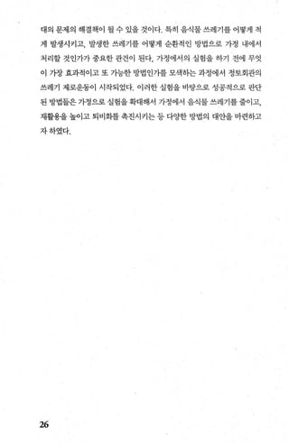 대의 문제의 해결책이 될 수 있을 것이다. 특히 음식물 쓰레기를 어떻게 적
게 발생시키고， 발생한 쓰레기를 어떻게 순환적인 방법으로 가정 내에서
처리할 것인가가 중요한 관건이 된다 가정에서의 실험을 하기 전에 무엇
이 가장 효과적이고 또 가능한 방법인가를 모색하는 과정에서 정토회관의
쓰레기 제로운동이 시작되었다. 이러한 실험을 바탕으로 성공적으로 판단
된 방법들은 가정으로 실험을 확대해서 가정에서 음식물 쓰레기를 줄이고，
재활용을 높이고 퇴비화를 촉진시키는 등 다%댄f 방법의 대안을 마련하고
자하였다.
26
 