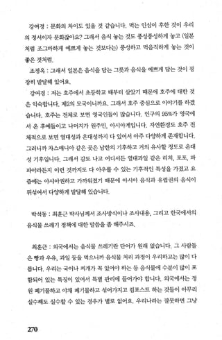 강여경 : 문화의 차이도 있을 것 같습니다. 먹는 인심이 후한 것이 우리
의 정서이자 문화잖아요? 그래서 음식 놓는 것도 풍성풍성하게 놓고 (일본
처럼 조그마하게 예쁘게 놓는 것보다는) 풍성하고 먹음직하게 놓는 것이
좋은것처럼.
조정옥 : 그래서 일본은 음식을 담는 그릇과 음식을 예쁘게 담는 것이 굉
장히발달해있어요.
강여경 : 저는 호주에서 초등학교 때부터 살았기 때문에 호주에 대한 것
은 익숙합니다. 제2의 모국이니까요. 그래서 호주 중심으로 이야기를 하겠
습니다. 호주는 전체로 보면 영국인들이 많습니다. 인구의 95%가 영국에
서 온 후예들이고 나머지가 원주민， 아시아계입니다. 자연환경도 호주 전
체적으로 보면 열대성과 온대성까지 다 있어서 아주 다OJ하게 존재합니다.
그러니까차스매니아같은곳은남한의 기후하고 거의 유사할정도로옹대
성 기후입니다. 그래서 감도 나고 어디서든 열대과일 같은 리치， 포포， 파
피야라든지 이런 것까지도 다 아우를 수 있는 기후적인 특성을 가졌고 요
즘에는 아시아권하고 가까워졌기 때문에 아시아 음식과 유럽권의 음식이
뒤섞여서 다OJ하게 발달해 있습니다.
박석동 : 최훈근 박사님께서 조사방식이나 조사내용， 그리고 한국에서의
음식물쓰레기 정책에 대한말씀을좀해주시죠.
최훈근 : 외국에서는 음식물 쓰레기란 단어가 원래 없습니다. 그 사람들
은 빵과 우유， 과일 등을 먹으니까 음식물 처리 과정이 우리하고는 많이 다
릅니다. 우리는 국이나 찌개가 쪽 있어야 효l는 등 음식물에 수분이 많이 포
함되어 있는 특정이 있어서 특별 관리에 들어가야 합니다. 외국에서는 정
원 폐기물하고 야채 폐기물하고 섞어가지고 컴포스트 히는 것들이 아무리
실수해도 실수할 수 있는 경우가 별로 없어요. 우리나라는 잘못하면 그냥
270
 