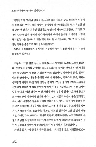 으로 투여해야 한다고 생각합니다.
박석동 : 예， 박사님 말씀을 들으니깐 외국 자료를 찾고 정리하면서 우리
가 알고 있는 우리나라의 다OJ=한 정책이나 실천방법들만큼 뭔가 특별한 것
이 없는 것 같아서 처음엔 실망감도 있었는데 사실이 그렇군요. 그래도 그
나라 수준과 범위 내에서 뭔가 문화체제 속에서 음식물 쓰레기를 어떻게
하고 있는가를 찾으려고 애를 썼던 면이 많이 있습니다. 그러면 각 나라의
실천 사례를 중심으로 얘기를 나눠볼까요?
일본의 음식물쓰레기 줄이기와 관련해서 개인의 실천 사례를 하나 소개
를듣도록할까요?
조정옥 : 그럼 일본 실천 사례에 앞서서 지자체의 노력을 소개하겠습니
다. 도쿄도 에도가와구에서는 음식물쓰레기를 줄이는 방법을 다섯 가지를
정해서 구민들이 실천할 수 있도록 하고 있습니다. 밀폐용기 방식， 발포스
티로폼 상자방식， 가정용 음식물 쓰레기 처리방식， 컴포스트 방식， 지렁이
상자방식 이렇게 다섯 가지 방법을 정해서 구민들 중에서 모니터요원들을
선발해서 한가지 방식을 선택하게 해서 비용을 지원하고 1년 동안 모니터
링을 합니다. 어떤 방식이 어떤 가정에 어떤 경우에 얼마나 효과가 좋은지
조사하고 구민 전체에게 권장해 나가고 있고 지금도 호응이 좋은 방식들입
니다. 나가이시같은 경우도 음식물 쓰레기를 나가이시 차원에서 홍보를 하
고 수거를 하는데 전용용기를 배포하고 전용 용기에 음식물 쓰레기를 넣어
서 수거하도록 하고 있습니다. 화요일 목요일 일주일에 2번 집 앞에 내놓
으면 수거업자가 가져가서 퇴비로 만들고 지자체에서는 수거업자에게 플
랜트 자금을 지원해주고 거기에서 우수한 퇴비가 만들어지면 퇴비를 이용
하여 농산물을 재배하여 주민들에게 다시 판매하는 시스뱀입니다.
개인의 실천사례 중에서 음식물 쓰레기 퇴비화에 유효 미생물균(EM)이
272
 