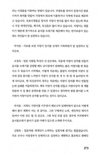 라는 미생물을 이용히는 방법이 있습니다. 부엽토를 섞어서 일정기간 발효
시켜서 퇴비를 만들어 가정에서 화초에 이용하거나 지역에 무료로 배포하
고 있습니다. 유효미생물균 방식과 지렁이 방식을 많이 하고 있는데 학교
나 직장 개개인인들， 핵기족， 독신들도 많이 하고 있습니다. 지렁이는 생물
이기 때문에 정기적으로 음식물 쓰레기를 제공해야 히는 번거로움이 있는
데도 개인들이 잘 실천하고 있습니다.
박석동 : 자료를 보면 지렁이 일지를 상세히 기록하면서 잘 실천하고 있
더군요.
조정옥 : 일본사람들특성인 것 같은데요. 처음에 지렁이 상자를만들어
음식물쓰레기를감량할때도 낚시점에서 판매하는붉은지렁이를한묶음
사고 두 묶음사서 시작해요. 이렇게 처음에는 출발이 미미한데 지렁이 상
자에 점점 흥미를느끼면서 지령이 상자를한개 두개 세 개 늘리면서 하
게 되더군요. 한 독신남자의 경우는 처음에는 지렁이 상자를 하나 만들었
는데 실패를 거듭하면서도 계속 지렁이 상자를 만들고 지렁이상자 세 개를
만들면 더 질 좋은 분변토를 만들 수 있겠다고 생각하여 점점 흥미를 느껴
가면서 지렁이상자숫자를늘려가는경우도있더군요.
박석동 : 저희도 지렁이를 커우면서 해보니까실패하면서 앞으로 어떻게
해야 할지 계획이 서는 것 같아요. 그런 구체적인 노력， 개인적인 재미가
있어야 이런 것도 될 것 같군요. 그럼 독일 유럽 같은 경우에 지자체에서
음식물쓰레기 줄이기 실천 사례가 있으면 소개해 주시지요.
신명옥 : 일본처럼 개개인이 노력하는 실천사례 찾기는 힘들었습니다.
주로 국가나 지방정부가 단체적으로 실천하고 계획하고 홍보하고 캠페인
273
 