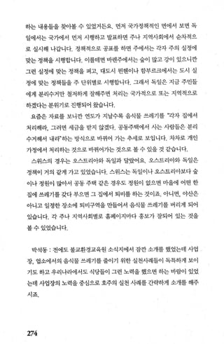 하는 내용들을 찾아볼 수 있었거든요. 먼저 국가정책적인 면에서 보면 독
일에서는 국가에서 먼저 시행하고 발표하면 주나 지역사회에서 순차적으
로 실시해 나갑니다. 정책적으로 공표를 하면 주에서는 각자 주의 실정에
맞는 정책을 시행합니다. 이를테면 바렌주에서는 숲이 많고 강이 있으니깐
그런 실정에 맞는 정책을 펴고， 대도시 뭔헨이나 함부르크에서는 도시 실
정에 맞는 정책들을 주 단위별로 시행합니다. 그래서 독일은 지금 주민틀
에게 분리수거만 철저하게 잘해주면 처리는 국가적으로 또는 지역적으로
하겠다는 분위기로 진행되어 왔습니다.
요즘은 자료를 보니깐 연도가 지날수록 음식물 쓰레기를 ”각자 집에서
처리해라， 그러면 세금을 받지 않겠다. 공동주택에서 사는 사람들은 분리
수거해서 내라”히는 방식으로 바뀌어 가는 추세로 보입니다. 차차로 개인
가정에서 처리하는 것으로 바뀌어가는 것으로 볼 수 있을 것 같습니다.
스위스의 경우는 오스트리아와 독일과 달랐어요. 오스트리아와 독일은
정책이 거의 같게 가고 있었습니다. 스위스는 독일이나 오스트리아보다 숲
이나 정원이 많아서 공동 주택 같은 경우도 정원이 없으면 미을에 어떤 한
집에 쓰레기를 갖다 부으면 그 집에서 퇴비를 히는 것이죠. 아니면， 야산은
아니고 일정한 장소에 퇴비구역을 만들어서 음식물 쓰레기를 버리게 되어
있습니다. 각 주나 지역사회별로 홈페이지마다 홍보가 잘되어 있는 것을
볼수있었습니다.
박석동 : 전에도 불교환경교육원 소식지에서 잠깐 소개를 했었는데 사업 -
장， 업소에서의 음식물 쓰레기를 줄이기 위한 실천사례들이 독특하게 보이
기도 하고 우리나라에서도 식당들이 그런 노력을 했으면 히는 바람이 있었
는데 사업장의 노력을 중심으로 호주의 실천 사례를 간략하게 소개를 해주
시죠.
274
 
