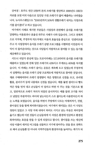 강여경 : 호주도 연간 2천8억 톤의 쓰레기를 생산하고 19991년도 OECD
자료를 보면 미국 다음으로 일인당 가정 쓰레기가 많0] 배출하는 나라였습
니다. 뉴사우스웨일스도 ‘깅000년까지 50%의 생활쓰레기 내지는 가정쓰레
기를 줄이겠다”고 하고 있습니다.
여기에서 사례로 제시한 부분들은 사업장과 관련해서 음식물 쓰레기를
감량하는 비용효과나 효율성 위주로 사례가 나와 있습니다. 그리고 전체적
으로 지자체， 주정부의 의도자체도 비용의 효율성을 중심으로 인센티브를
주고 각 사업장에서 음식물 쓰레기 감량 프로그램을 시행하면 이만큼의 이
익이 더 돌아온다라는 것으로 식당들이 자발적으로 참여할 수 있는 동기를
제공해주고있습니다.
시드니 식당가 중심에 있는 트로이카페는 117. 8리터의 음식물 쓰레기를
배출하고 있었는데 전체 일반 쓰레기의 43%이고 무게로는 60%를 차지했
습니다. 이 카페는 쓰레기 줄이는 운동은 계속해 오고 있었는데 주정부에
서 실행하는 음식물 쓰레기 감량 프로젝트에 자발적으로 참여한 것입니다.
재료 구매에서부터 쓰레기 발생량이 적은 방향으로 신경을 쓰고， 유리병
활용， 분리수거 등에 나름대로 신경을 썼습니다. 예를 돌면 셀러드나 빵도
적은 %띨 먼저 내고 손님들이 더 달라고 하면 더 주는 것을 기본으로 했
고， 일반적으로 쓰레기 처리가 되었던 음식까지도 예를 들면 고기를 저미
고 남았던 부분까지도 파이에 넣는다든지 스프 끓이는데 시용한다든지 하
는 노력을 보였습니다. 음식을 하면서 주방에서 나오는 야채찌꺼기， 잔밥，
종이냄킨 등을 함께 퇴비화시켰습니다. 여기에서 재미있는 것은 이 식당도
정원이 있었고 그 식당 자체 내에서 퇴비도 시키고 남는 부분은 퇴비장에
옮기고 했는데 이런 것들이 손님들에게 이 식당은 환경에 민감하고 환경친
화적이라는 호응을 받을 수 있게 되었다고 합니다. 종이컵을 쓰는 대신에
식당 이름이 새겨진 머그컵을 선물하고 거기에 담아주는 것을 홍보 전략으
로 해서 손님들뿐 만 아니라 지역주민들의 환경의식을 높여주는 계기가 되
275
 