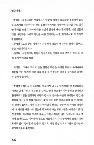 었습니다.
박석동 : 우리나라는 서울에서는 땅값이 비싸서 레스토랑 정원에서 음식
물 쓰레기를 처리한다는 것은 홍보차원에서는 이상적인 생각일 수도 있지
만음식물쓰레기 처리에 대한고민과환경에 대한문제의식， 이런 것들에
대한 마인드를 가지고 영업을 하면 장사하는 사람 입장에서도 더 장사도
잘될벤데요.
강여경 : 교외 같은 데에서는 가능째 않을까 생각핸 생각이 들어요.
무슨가든이라든지 ...
신명옥 : 식당하시는 분틀의 말씀으로는 그렇게 적게 주면 안 된다고， 우
리집망한다고들해요.
박석동 : 그래서 드라고 싶은 질문은 똑같은 사례를 똑같이 우리나라에
적용할 수는 없지만 어떤 점을 배울 수 있겠다는 내용을 들어보면 좋겠다
는생각이듭니다.
강여경 : 아이들이 요즘에는 학교에서 급식을 하잖아요? 환경교육하고
이것은 연계가 되는 부분인 것 같기도 한데 학교에서 아이들하고 같이히는
환경프로그램을 진행하면 어떨까 합니다. 급식을 하면서 자기들이 남긴 음
식물을 자신들이 직접 처리하는 것이 아주 좋은 프로그램이 될 수 있겠다
는 생각이 듭니다. 아까 최훈근 박사님이 한국도 정말 여러 가지로 다O.}하
게 다 시도를 해봤다고 했는데 학교에서 하는 프로그램은 아직까지 못 본
것 같아요. 미국이나호주의 경우는 이런 사례들이 많이 있습니다. 교육효
과가 크더라고요. 아이들이 집으로 되돌아가서 각 가정에서의 쓰레기 감량
효과도 같이 얻어낼 수 있을 것 같고요. 체험 중심의 프로그램도 있지만 학
교정책으로도 좋겠지요.
276
 